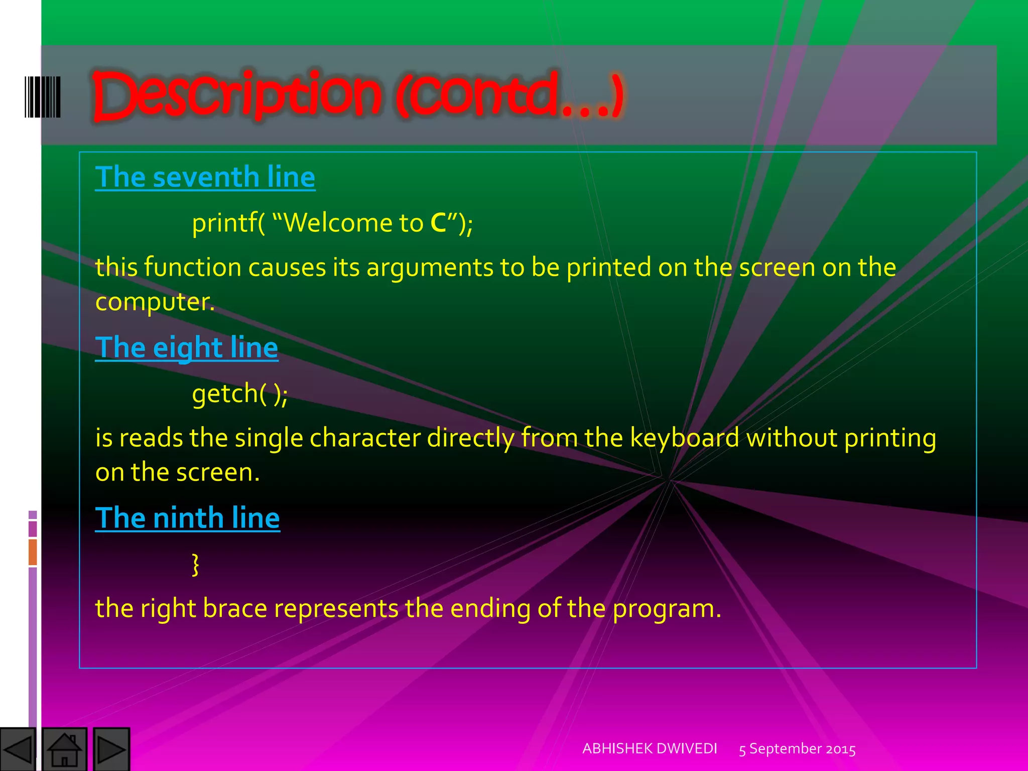 The seventh line
printf Welcome to C ;
this function causes its arguments to be printed on the screen on the
computer.
The eight line
getch( );
is reads the single character directly from the keyboard without printing
on the screen.
The ninth line
}
the right brace represents the ending of the program.
5 September 2015ABHISHEK DWIVEDI
Description (contd…)
 