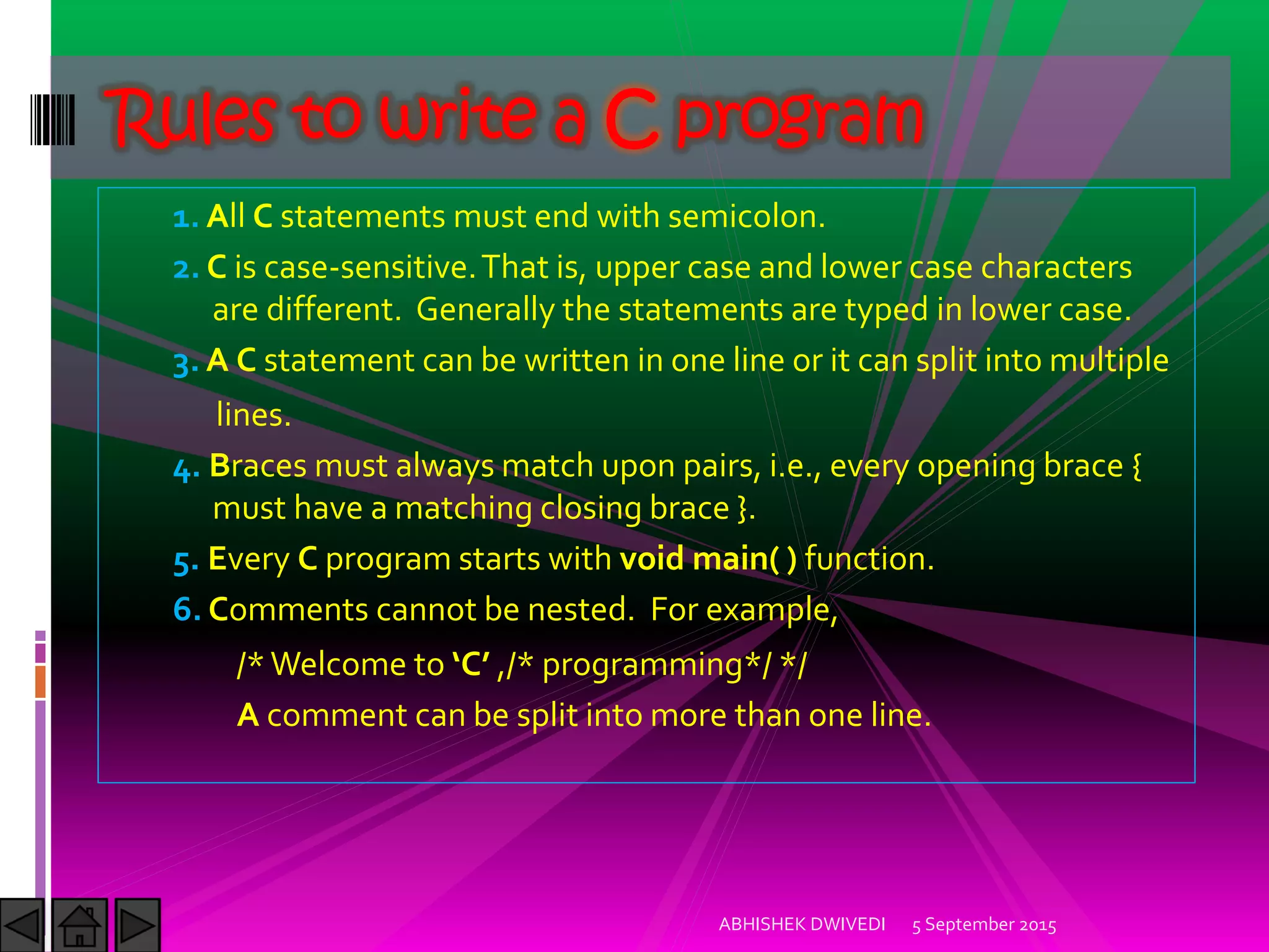 1. All C statements must end with semicolon.
2. C is case-sensitive.That is, upper case and lower case characters
are different. Generally the statements are typed in lower case.
3. A C statement can be written in one line or it can split into multiple
lines.
4. Braces must always match upon pairs, i.e., every opening brace {
must have a matching closing brace }.
5. Every C program starts with void main( ) function.
6. Comments cannot be nested. For example,
/*Welcome to C ,/* programming*/ */
A comment can be split into more than one line.
5 September 2015ABHISHEK DWIVEDI
Rules to write a C program
 