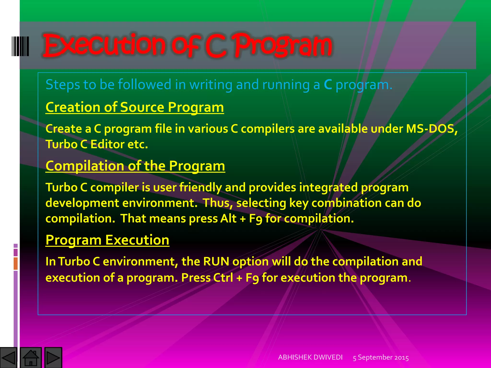Steps to be followed in writing and running a C program.
Creation of Source Program
Create a C program file in various C compilers are available under MS-DOS,
Turbo C Editor etc.
Compilation of the Program
Turbo C compiler is user friendly and provides integrated program
development environment. Thus, selecting key combination can do
compilation. That means press Alt + F9 for compilation.
Program Execution
InTurbo C environment, the RUN option will do the compilation and
execution of a program. Press Ctrl + F9 for execution the program.
5 September 2015ABHISHEK DWIVEDI
Execution of C Program
 