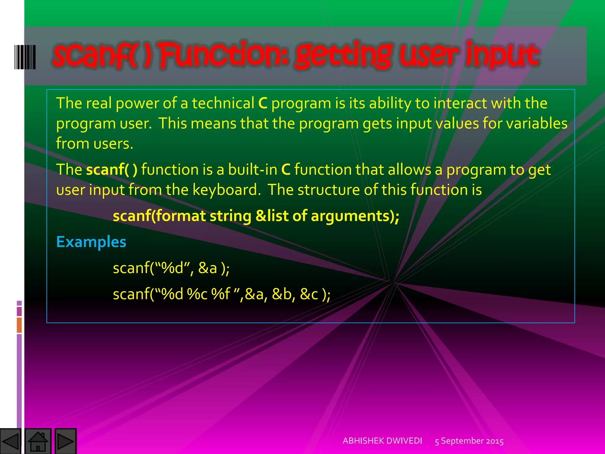 The real power of a technical C program is its ability to interact with the
program user. This means that the program gets input values for variables
from users.
The scanf( ) function is a built-in C function that allows a program to get
user input from the keyboard. The structure of this function is
scanf(format string &list of arguments);
Examples
scanf %d , &a ;
scanf %d %c %f ,&a, &b, &c ;
5 September 2015ABHISHEK DWIVEDI
scanf( ) Function: getting user input
 