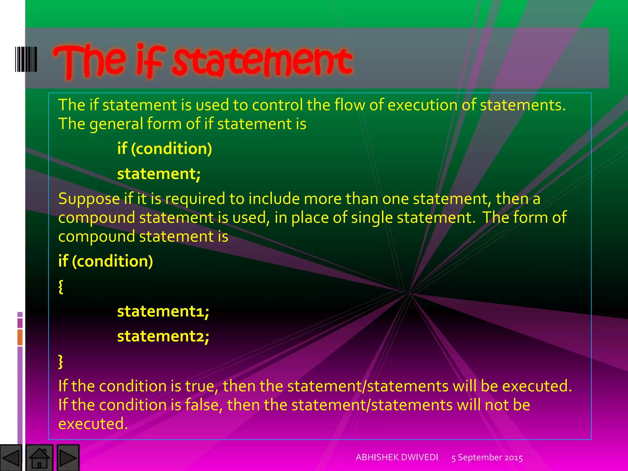 The if statement is used to control the flow of execution of statements.
The general form of if statement is
if (condition)
statement;
Suppose if it is required to include more than one statement, then a
compound statement is used, in place of single statement. The form of
compound statement is
if (condition)
{
statement1;
statement2;
}
If the condition is true, then the statement/statements will be executed.
If the condition is false, then the statement/statements will not be
executed.
5 September 2015ABHISHEK DWIVEDI
The if statement
 
