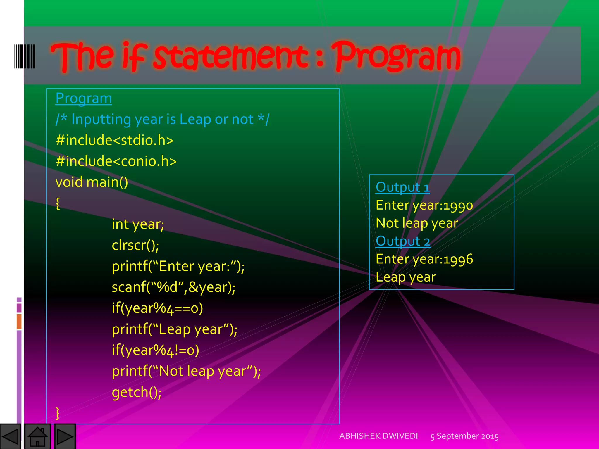 Program
/* Inputting year is Leap or not */
#include<stdio.h>
#include<conio.h>
void main()
{
int year;
clrscr();
printf Enter year: ;
scanf %d ,&year);
if(year%4==0)
printf Leap year ;
if(year%4!=0)
printf Not leap year ;
getch();
}
5 September 2015ABHISHEK DWIVEDI
The if statement : Program
Output 1
Enter year:1990
Not leap year
Output 2
Enter year:1996
Leap year
 