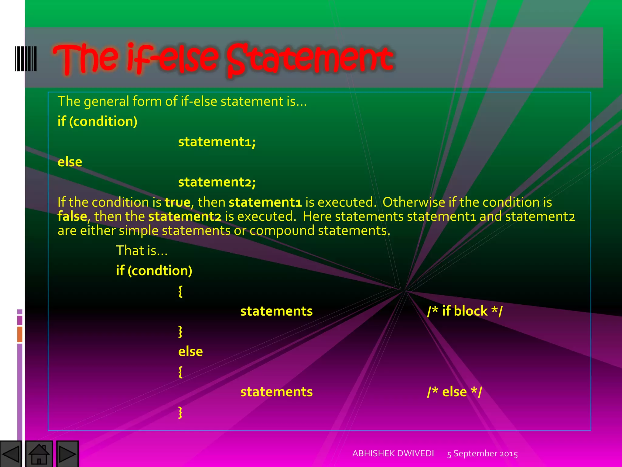 The general form of if-else statement is…
if (condition)
statement1;
else
statement2;
If the condition is true, then statement1 is executed. Otherwise if the condition is
false, then the statement2 is executed. Here statements statement1 and statement2
are either simple statements or compound statements.
That is…
if (condtion)
{
statements /* if block */
}
else
{
statements /* else */
}
5 September 2015ABHISHEK DWIVEDI
The if-else Statement
 