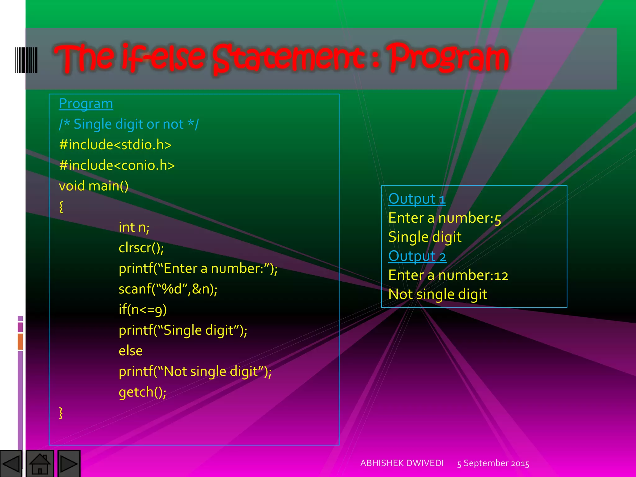 Program
/* Single digit or not */
#include<stdio.h>
#include<conio.h>
void main()
{
int n;
clrscr();
printf Enter a number: ;
scanf %d ,&n);
if(n<=9)
printf Single digit ;
else
printf Not single digit ;
getch();
}
5 September 2015ABHISHEK DWIVEDI
The if-else Statement : Program
Output 1
Enter a number:5
Single digit
Output 2
Enter a number:12
Not single digit
 
