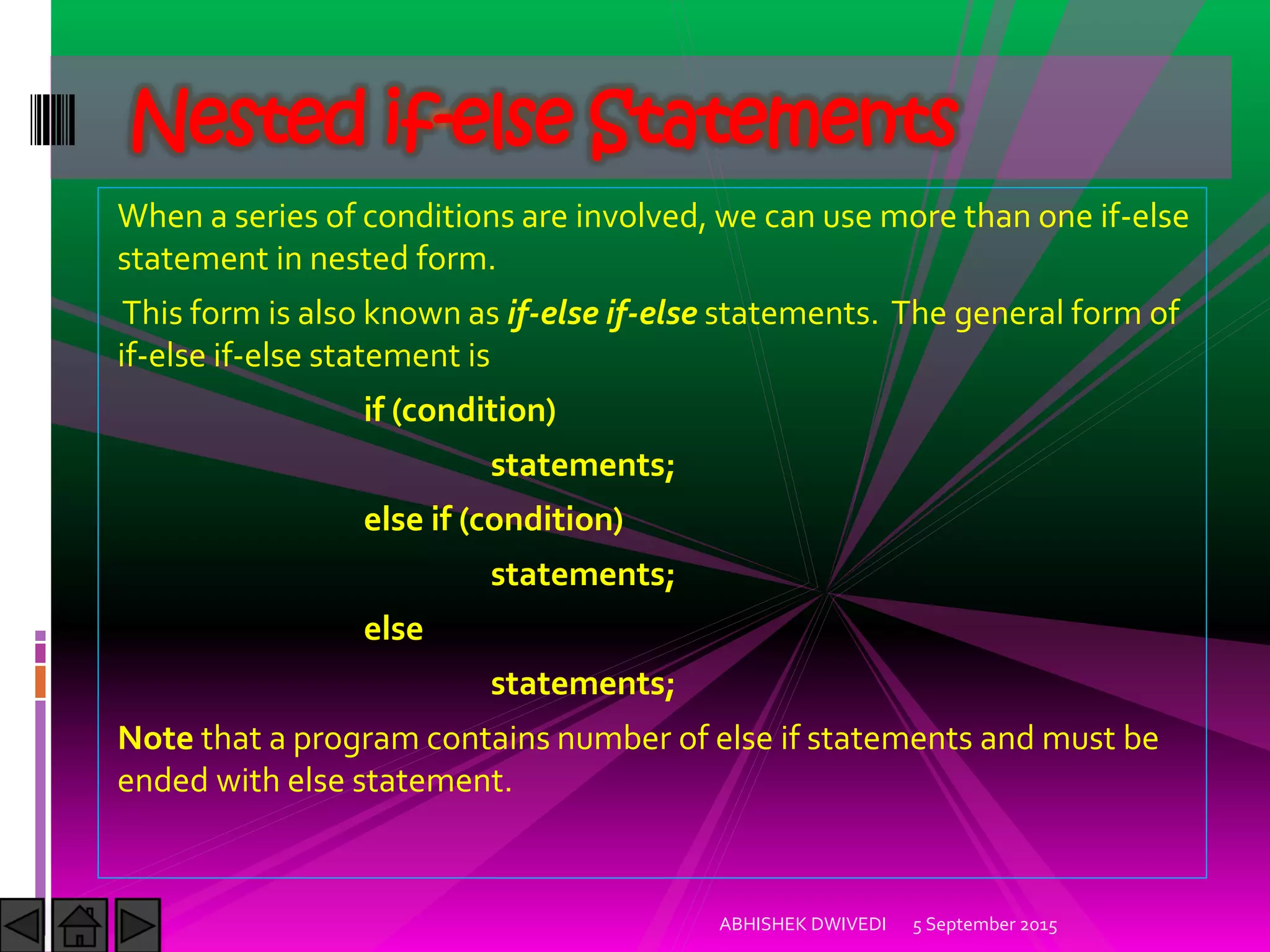 When a series of conditions are involved, we can use more than one if-else
statement in nested form.
This form is also known as if-else if-else statements. The general form of
if-else if-else statement is
if (condition)
statements;
else if (condition)
statements;
else
statements;
Note that a program contains number of else if statements and must be
ended with else statement.
5 September 2015ABHISHEK DWIVEDI
Nested if-else Statements
 