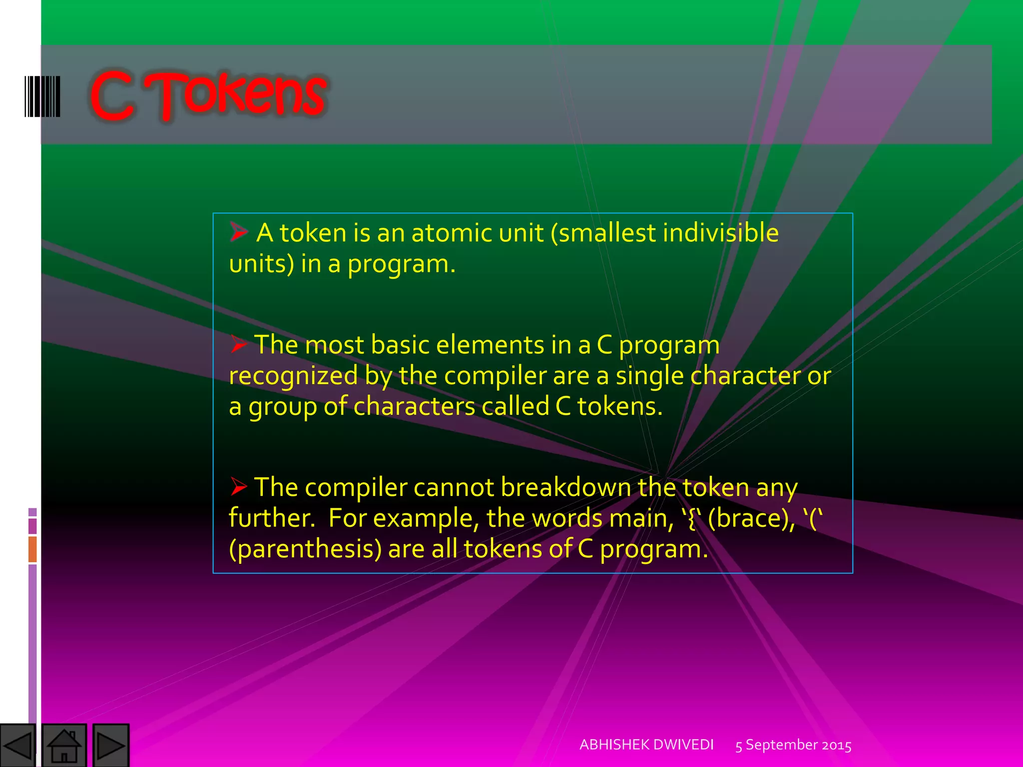 A token is an atomic unit (smallest indivisible
units) in a program.
The most basic elements in a C program
recognized by the compiler are a single character or
a group of characters called C tokens.
The compiler cannot breakdown the token any
further. For example, the words main, { brace ,
(parenthesis) are all tokens of C program.
C Tokens
5 September 2015ABHISHEK DWIVEDI
 