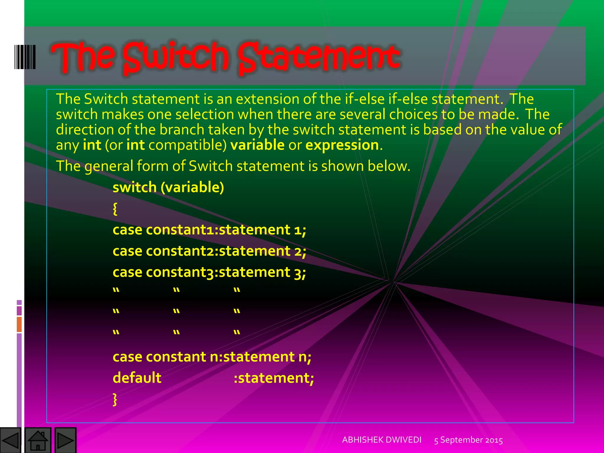 The Switch statement is an extension of the if-else if-else statement. The
switch makes one selection when there are several choices to be made. The
direction of the branch taken by the switch statement is based on the value of
any int (or int compatible) variable or expression.
The general form of Switch statement is shown below.
switch (variable)
{
case constant1:statement 1;
case constant2:statement 2;
case constant3:statement 3;
case constant n:statement n;
default :statement;
}
5 September 2015ABHISHEK DWIVEDI
The Switch Statement
 