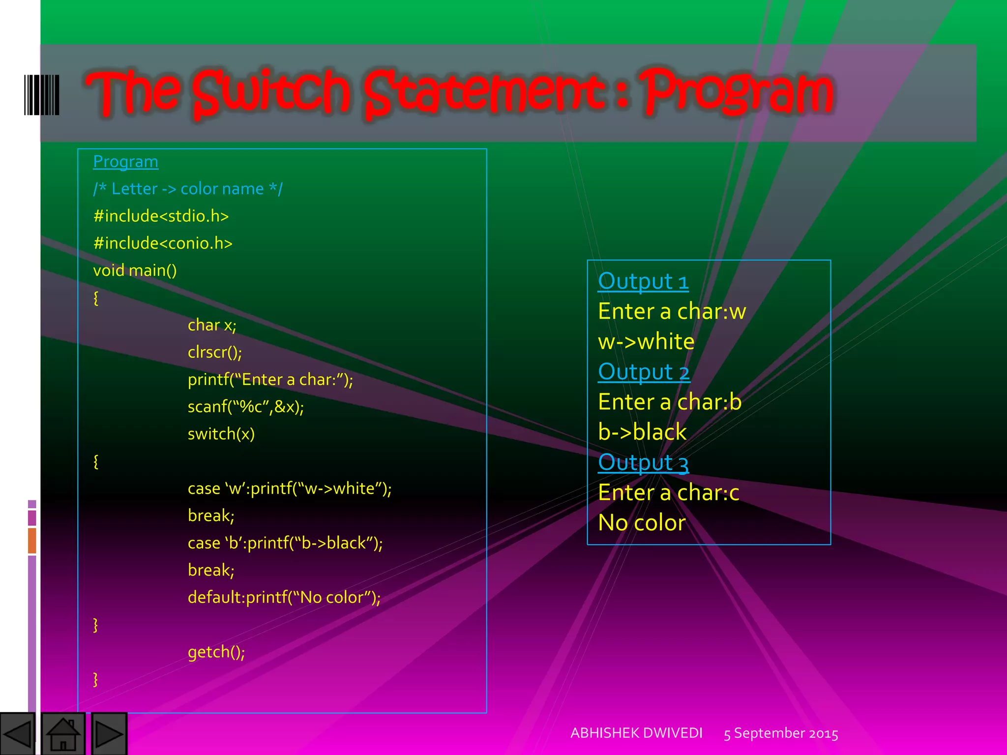 Program
/* Letter -> color name */
#include<stdio.h>
#include<conio.h>
void main()
{
char x;
clrscr();
printf Enter a char: ;
scanf %c ,&x);
switch(x)
{
case w :printf w->white ;
break;
case b :printf b->black ;
break;
default:printf No color ;
}
getch();
}
5 September 2015ABHISHEK DWIVEDI
The Switch Statement : Program
Output 1
Enter a char:w
w->white
Output 2
Enter a char:b
b->black
Output 3
Enter a char:c
No color
 