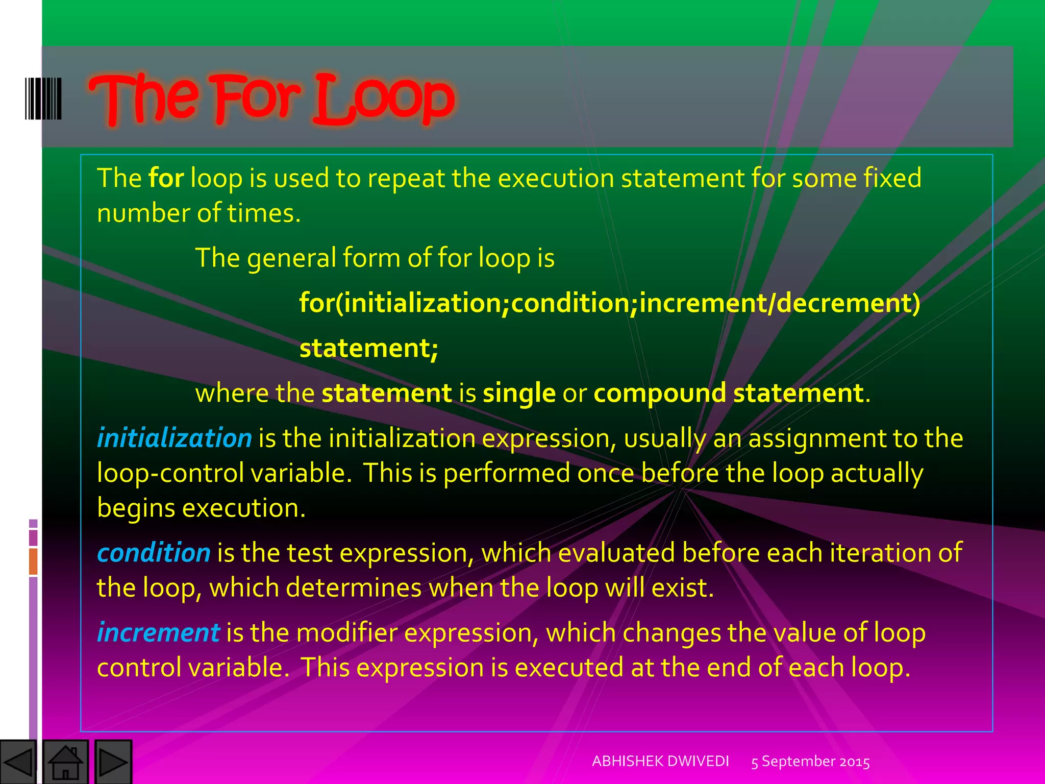 The for loop is used to repeat the execution statement for some fixed
number of times.
The general form of for loop is
for(initialization;condition;increment/decrement)
statement;
where the statement is single or compound statement.
initialization is the initialization expression, usually an assignment to the
loop-control variable. This is performed once before the loop actually
begins execution.
condition is the test expression, which evaluated before each iteration of
the loop, which determines when the loop will exist.
increment is the modifier expression, which changes the value of loop
control variable. This expression is executed at the end of each loop.
5 September 2015ABHISHEK DWIVEDI
The For Loop
 