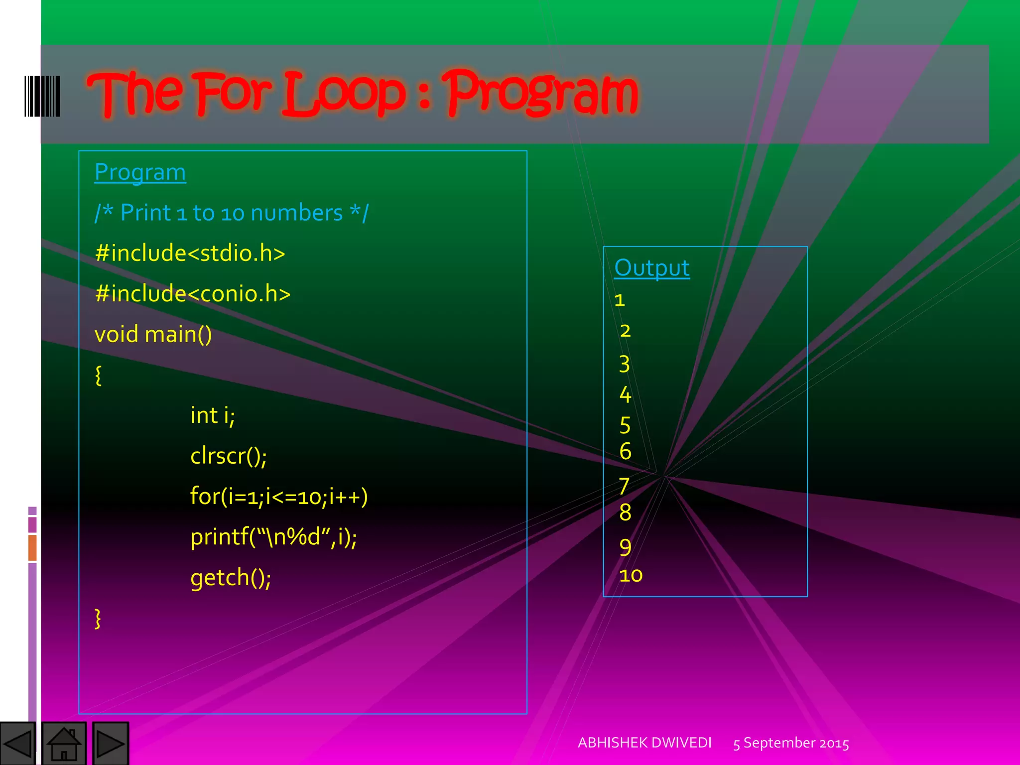 Program
/* Print 1 to 10 numbers */
#include<stdio.h>
#include<conio.h>
void main()
{
int i;
clrscr();
for(i=1;i<=10;i++)
printf n%d ,i);
getch();
}
5 September 2015ABHISHEK DWIVEDI
The For Loop : Program
Output
1
2
3
4
5
6
7
8
9
10
 