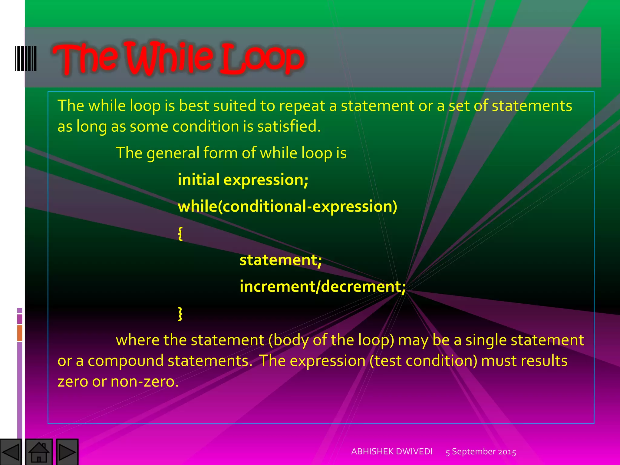 The while loop is best suited to repeat a statement or a set of statements
as long as some condition is satisfied.
The general form of while loop is
initial expression;
while(conditional-expression)
{
statement;
increment/decrement;
}
where the statement (body of the loop) may be a single statement
or a compound statements. The expression (test condition) must results
zero or non-zero.
5 September 2015ABHISHEK DWIVEDI
The While Loop
 