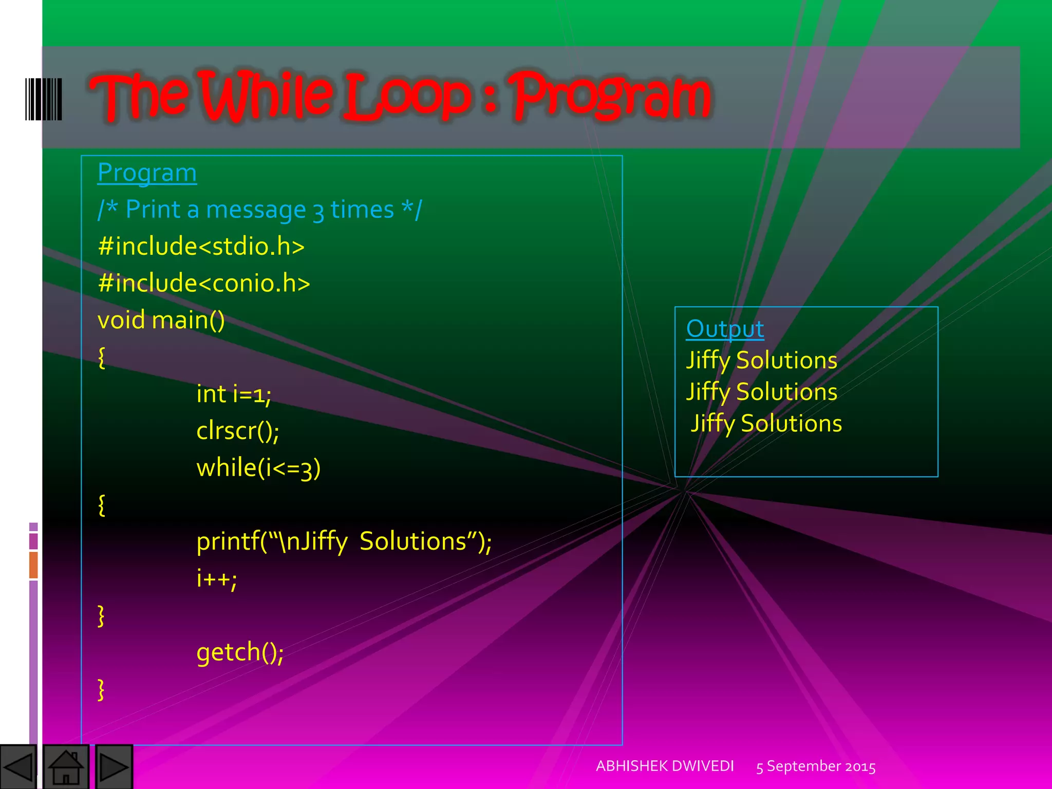Program
/* Print a message 3 times */
#include<stdio.h>
#include<conio.h>
void main()
{
int i=1;
clrscr();
while(i<=3)
{
printf nJiffy Solutions ;
i++;
}
getch();
}
5 September 2015ABHISHEK DWIVEDI
The While Loop : Program
Output
Jiffy Solutions
Jiffy Solutions
Jiffy Solutions
 