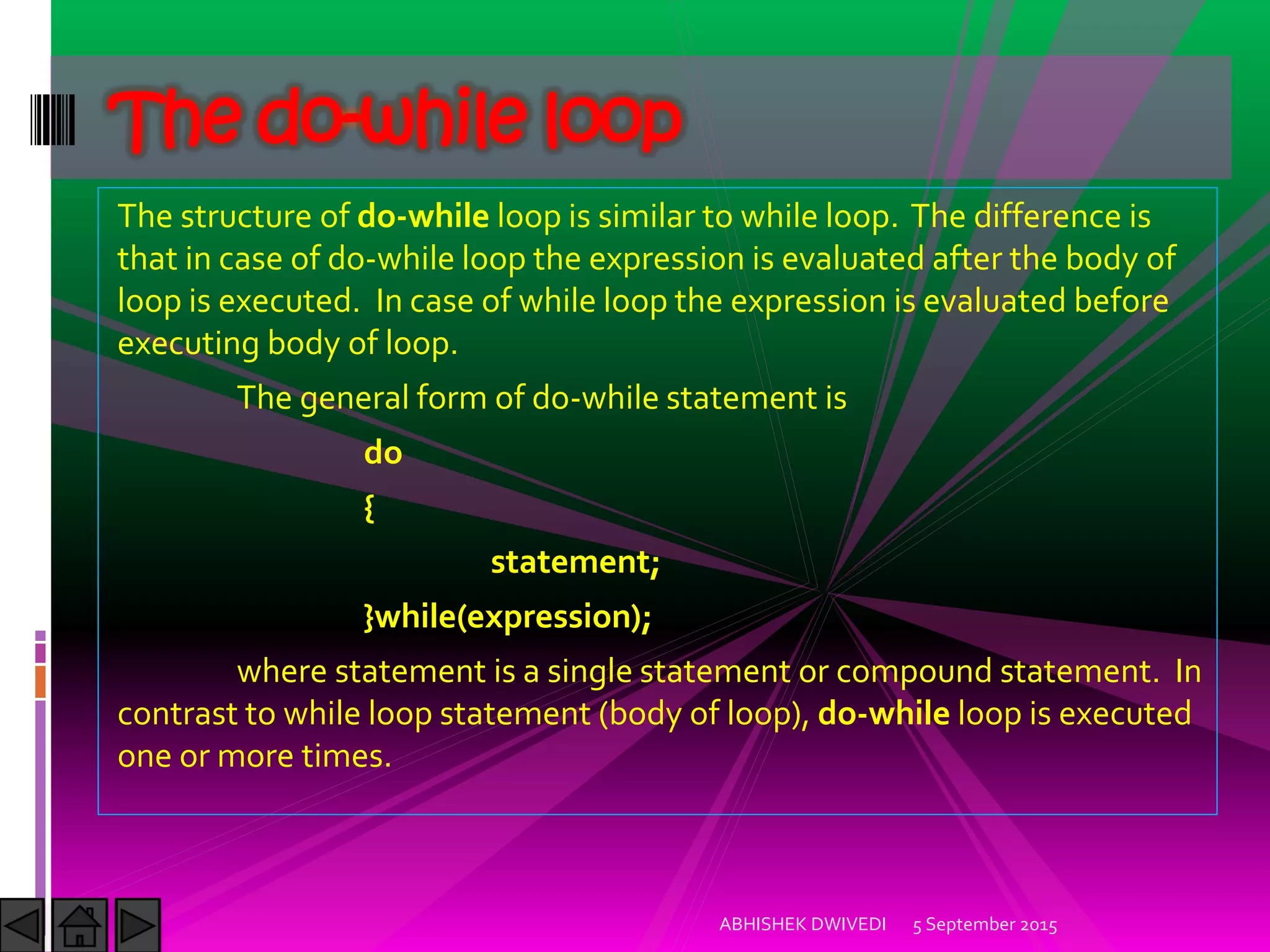 The structure of do-while loop is similar to while loop. The difference is
that in case of do-while loop the expression is evaluated after the body of
loop is executed. In case of while loop the expression is evaluated before
executing body of loop.
The general form of do-while statement is
do
{
statement;
}while(expression);
where statement is a single statement or compound statement. In
contrast to while loop statement (body of loop), do-while loop is executed
one or more times.
5 September 2015ABHISHEK DWIVEDI
The do-while loop
 
