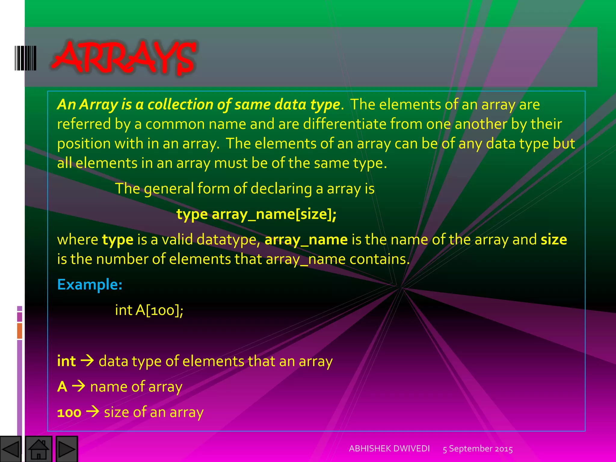 An Array is a collection of same data type. The elements of an array are
referred by a common name and are differentiate from one another by their
position with in an array. The elements of an array can be of any data type but
all elements in an array must be of the same type.
The general form of declaring a array is
type array_name[size];
where type is a valid datatype, array_name is the name of the array and size
is the number of elements that array_name contains.
Example:
int A[100];
int data type of elements that an array
A name of array
100 size of an array
5 September 2015ABHISHEK DWIVEDI
ARRAYS
 