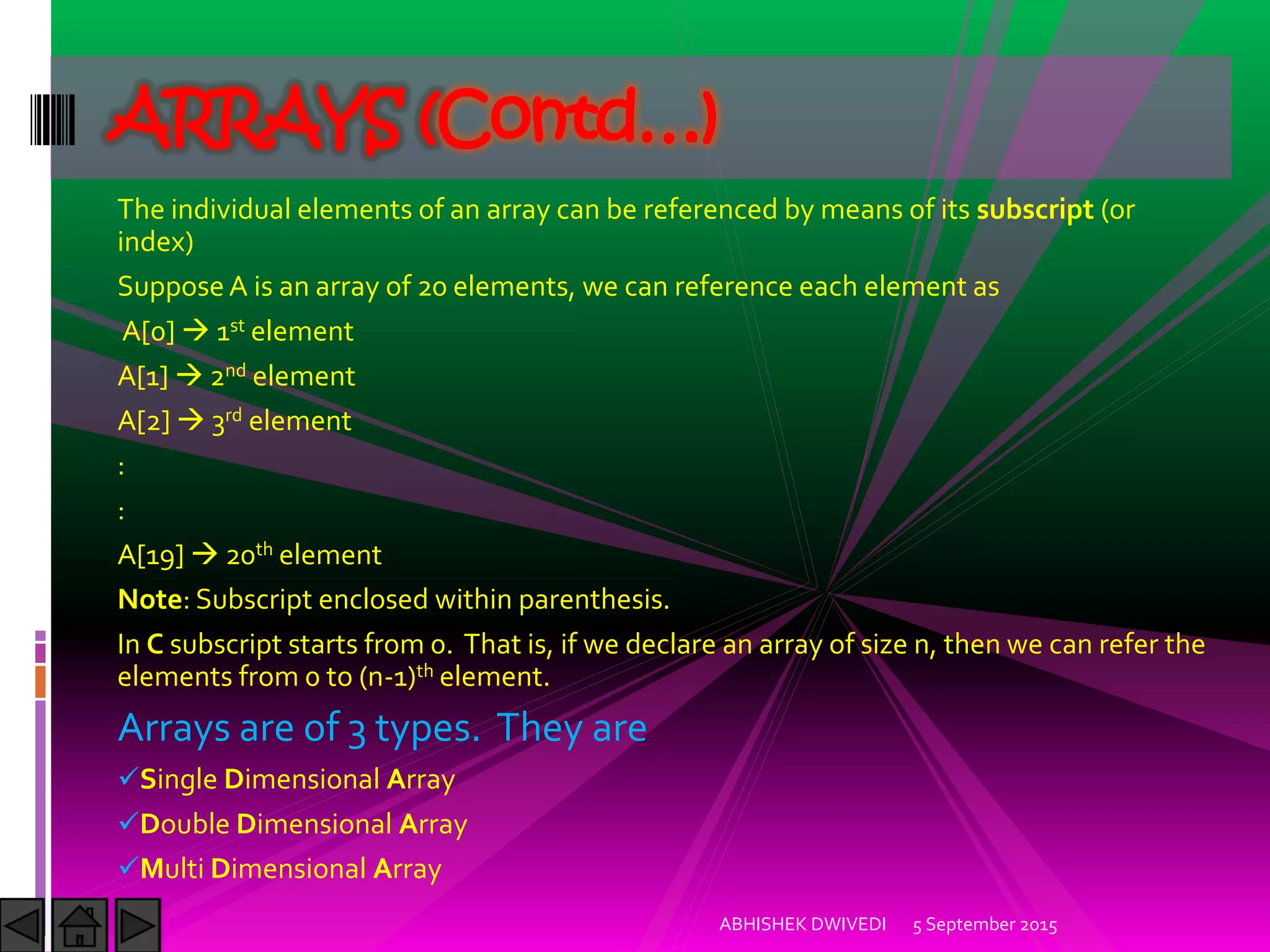 The individual elements of an array can be referenced by means of its subscript (or
index)
SupposeA is an array of 20 elements, we can reference each element as
A[0] 1st element
A[1] 2nd element
A[2] 3rd element
:
:
A[19] 20th element
Note: Subscript enclosed within parenthesis.
In C subscript starts from 0. That is, if we declare an array of size n, then we can refer the
elements from 0 to (n-1)th element.
Arrays are of 3 types. They are
Single Dimensional Array
Double Dimensional Array
Multi Dimensional Array
5 September 2015ABHISHEK DWIVEDI
ARRAYS (Contd…)
 