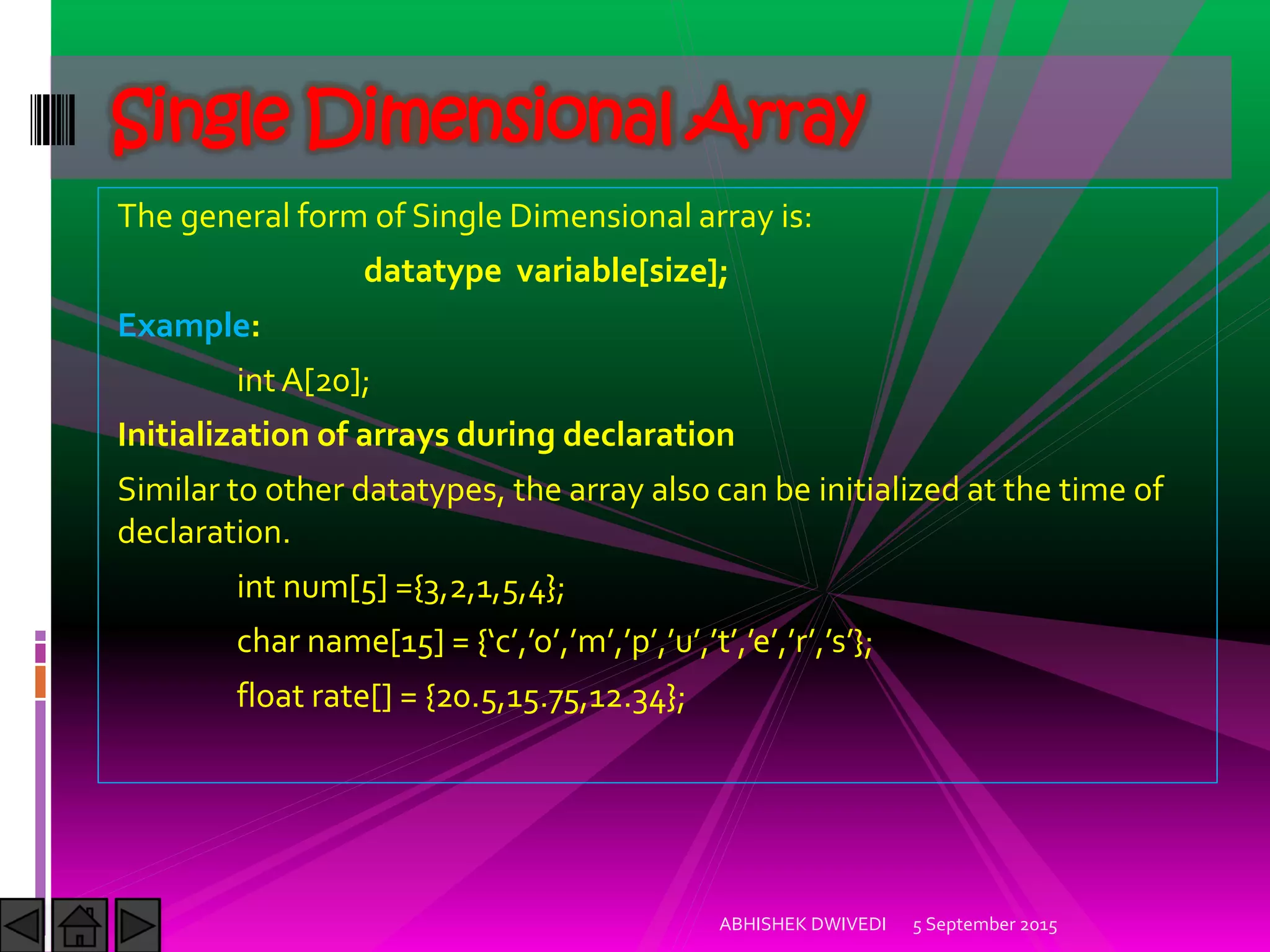 The general form of Single Dimensional array is:
datatype variable[size];
Example:
int A[20];
Initialization of arrays during declaration
Similar to other datatypes, the array also can be initialized at the time of
declaration.
int num[5] ={3,2,1,5,4};
char name[ ] = { c , o , m , p , u , t , e , r , s };
float rate[] = {20.5,15.75,12.34};
5 September 2015ABHISHEK DWIVEDI
Single Dimensional Array
 