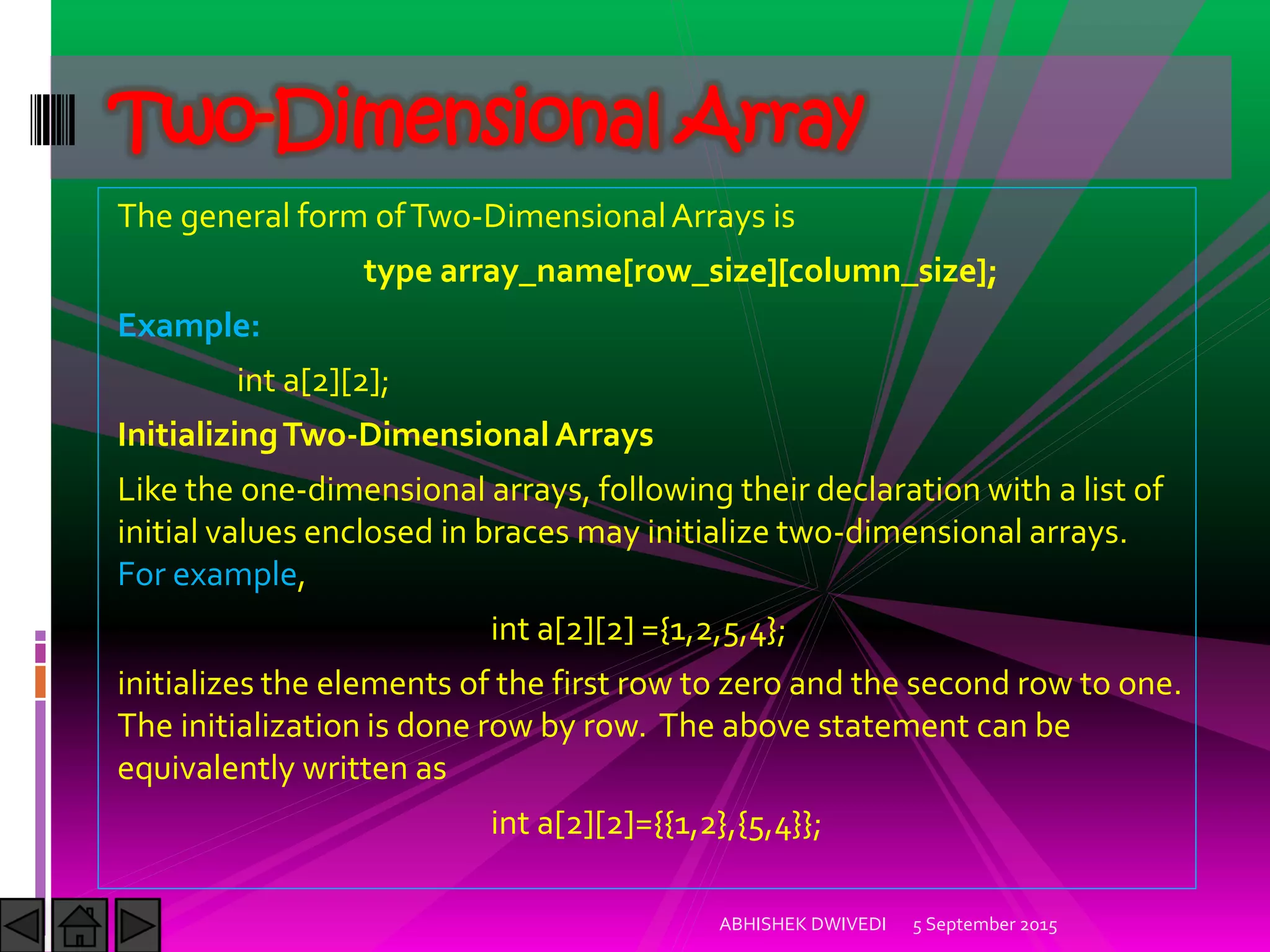 The general form ofTwo-DimensionalArrays is
type array_name[row_size][column_size];
Example:
int a[2][2];
InitializingTwo-Dimensional Arrays
Like the one-dimensional arrays, following their declaration with a list of
initial values enclosed in braces may initialize two-dimensional arrays.
For example,
int a[2][2] ={1,2,5,4};
initializes the elements of the first row to zero and the second row to one.
The initialization is done row by row. The above statement can be
equivalently written as
int a[2][2]={{1,2},{5,4}};
5 September 2015ABHISHEK DWIVEDI
Two-Dimensional Array
 