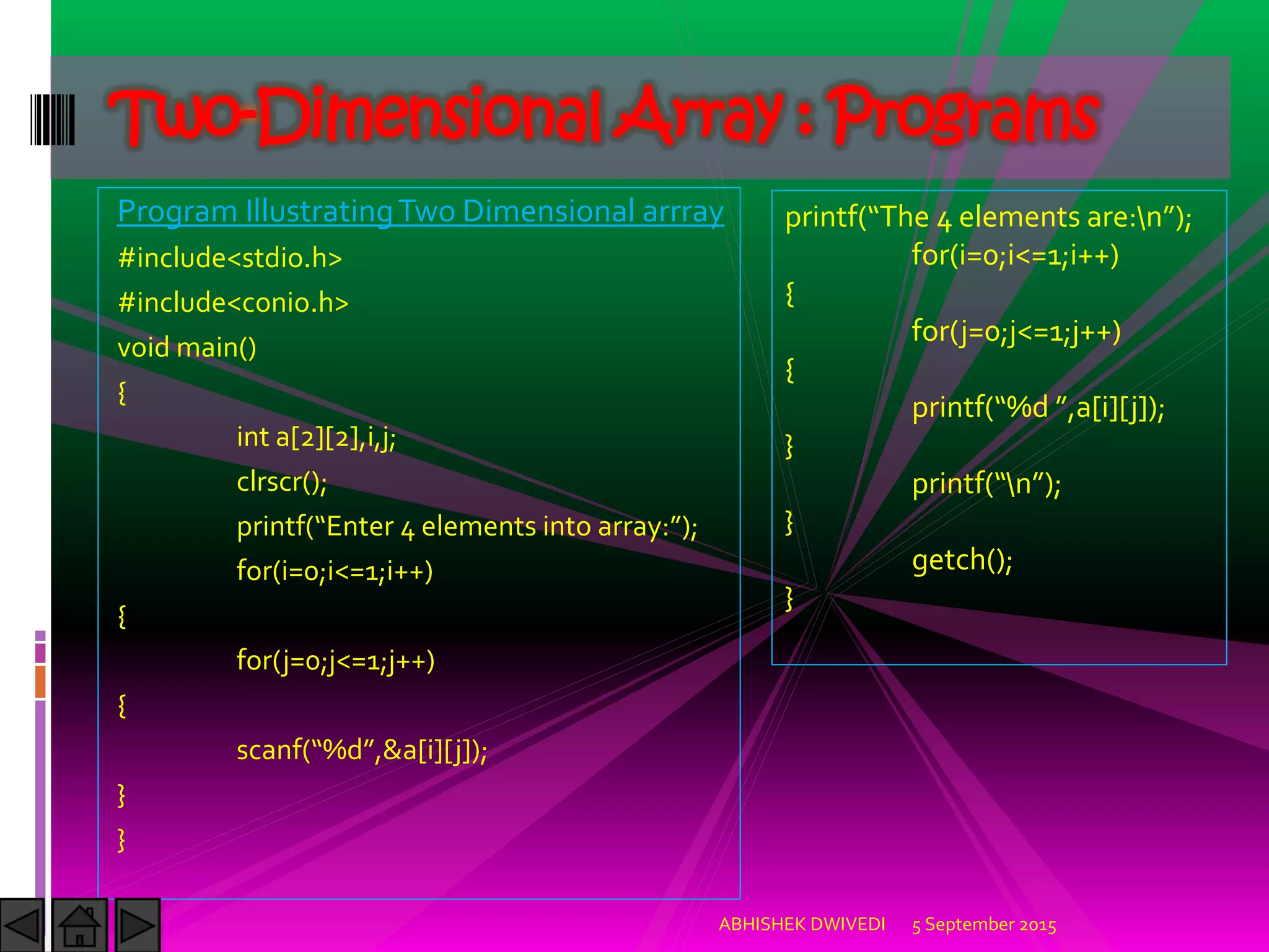 Program IllustratingTwo Dimensional arrray
#include<stdio.h>
#include<conio.h>
void main()
{
int a[2][2],i,j;
clrscr();
printf Enter elements into array: ;
for(i=0;i<=1;i++)
{
for(j=0;j<=1;j++)
{
scanf %d ,&a[i][j]);
}
}
5 September 2015ABHISHEK DWIVEDI
Two-Dimensional Array : Programs
printf The elements are:n ;
for(i=0;i<=1;i++)
{
for(j=0;j<=1;j++)
{
printf %d ,a[i][j]);
}
printf n ;
}
getch();
}
 