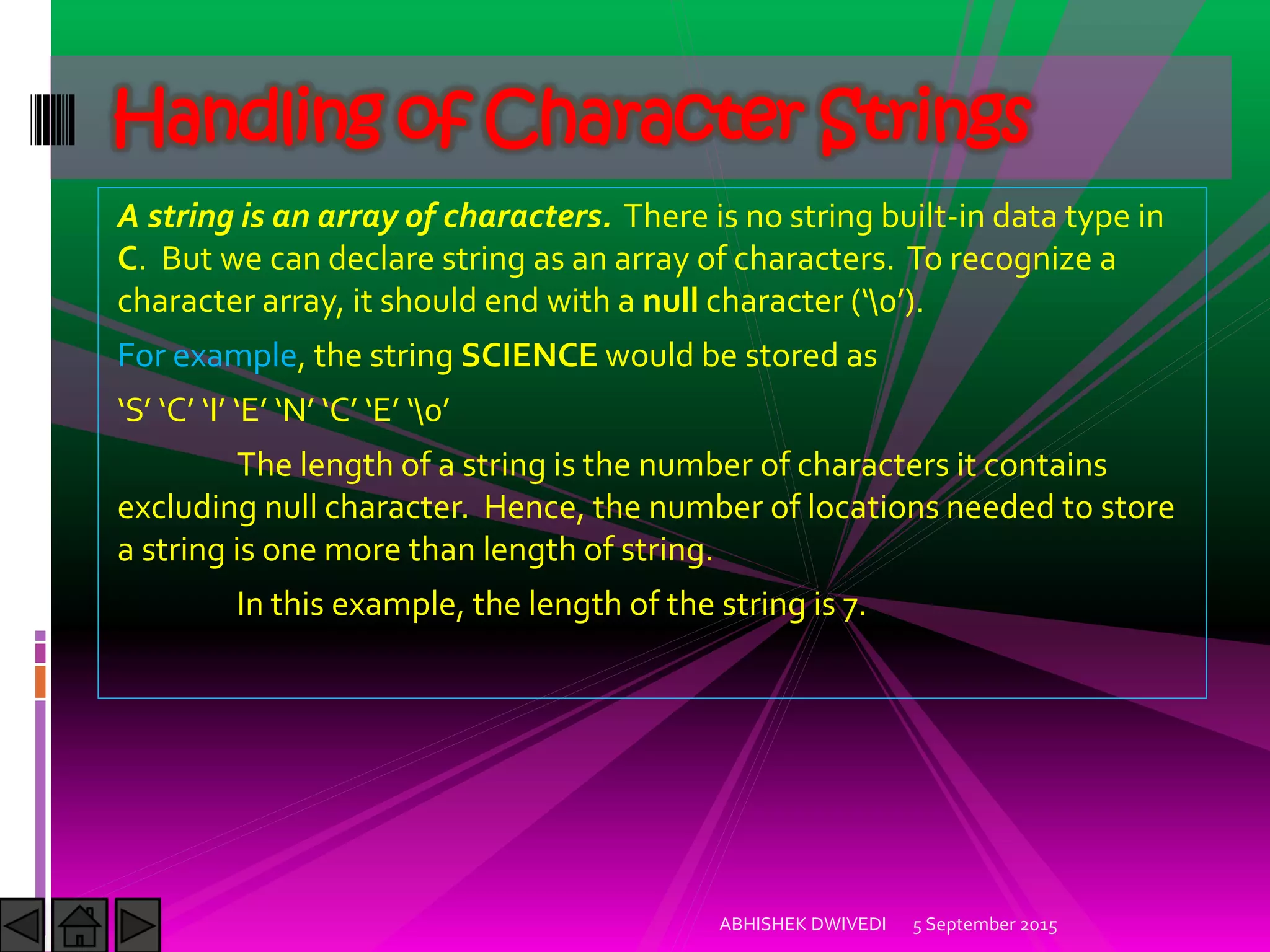 A string is an array of characters. There is no string built-in data type in
C. But we can declare string as an array of characters. To recognize a
character array, it should end with a null character  .
For example, the string SCIENCE would be stored as
S C ) E N C E 
The length of a string is the number of characters it contains
excluding null character. Hence, the number of locations needed to store
a string is one more than length of string.
In this example, the length of the string is 7.
5 September 2015ABHISHEK DWIVEDI
Handling of Character Strings
 