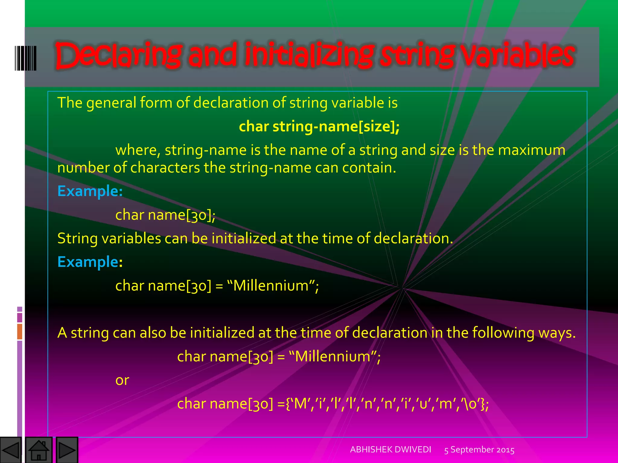 The general form of declaration of string variable is
char string-name[size];
where, string-name is the name of a string and size is the maximum
number of characters the string-name can contain.
Example:
char name[30];
String variables can be initialized at the time of declaration.
Example:
char name[ ] = Millennium ;
A string can also be initialized at the time of declaration in the following ways.
char name[ ] = Millennium ;
or
char name[ ] ={ M , i , l , l , n , n , i , u , m ,  };
5 September 2015ABHISHEK DWIVEDI
Declaring and initializing string variables
 