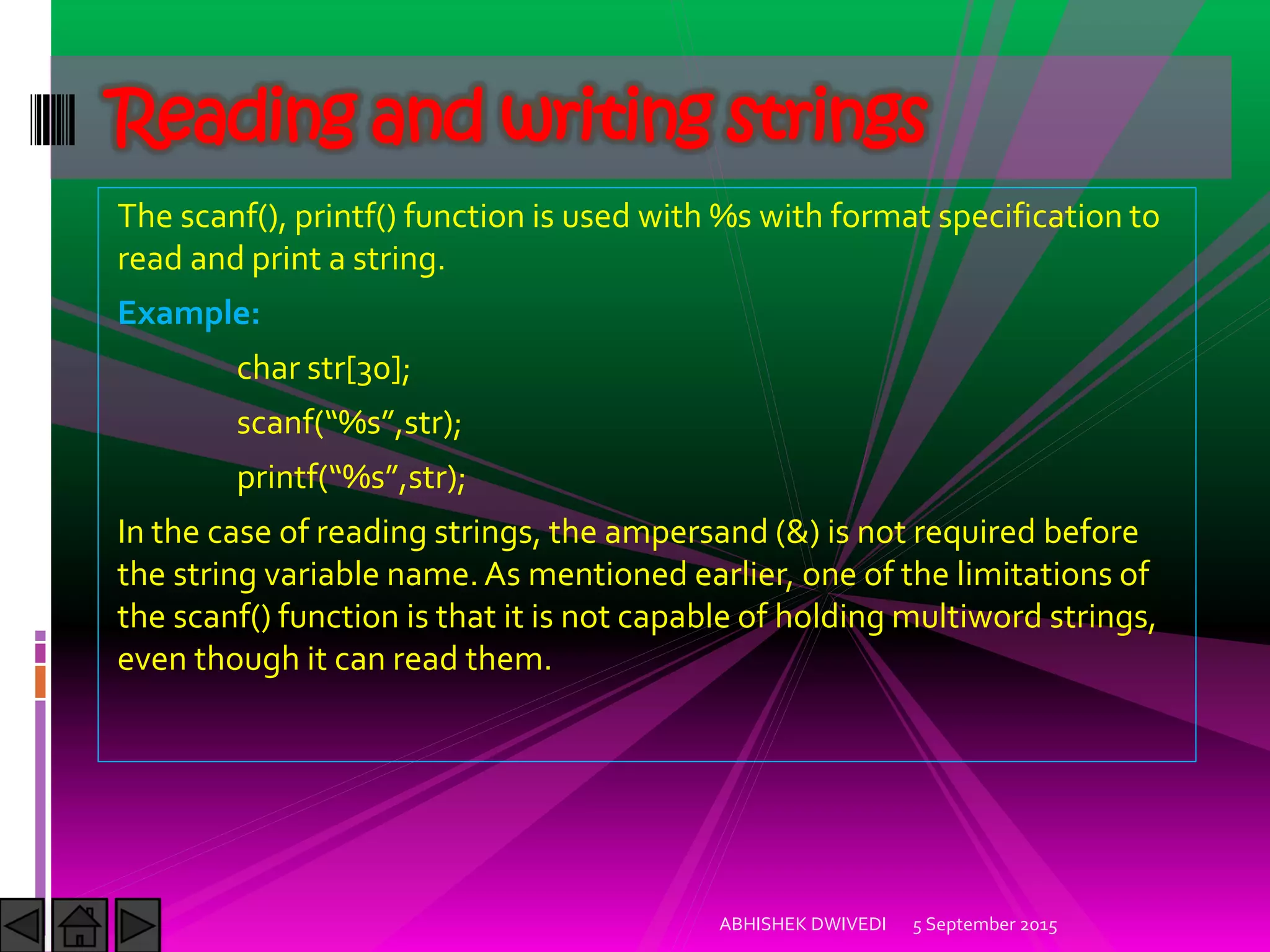 The scanf(), printf() function is used with %s with format specification to
read and print a string.
Example:
char str[30];
scanf %s ,str);
printf %s ,str);
In the case of reading strings, the ampersand (&) is not required before
the string variable name.As mentioned earlier, one of the limitations of
the scanf() function is that it is not capable of holding multiword strings,
even though it can read them.
5 September 2015ABHISHEK DWIVEDI
Reading and writing strings
 
