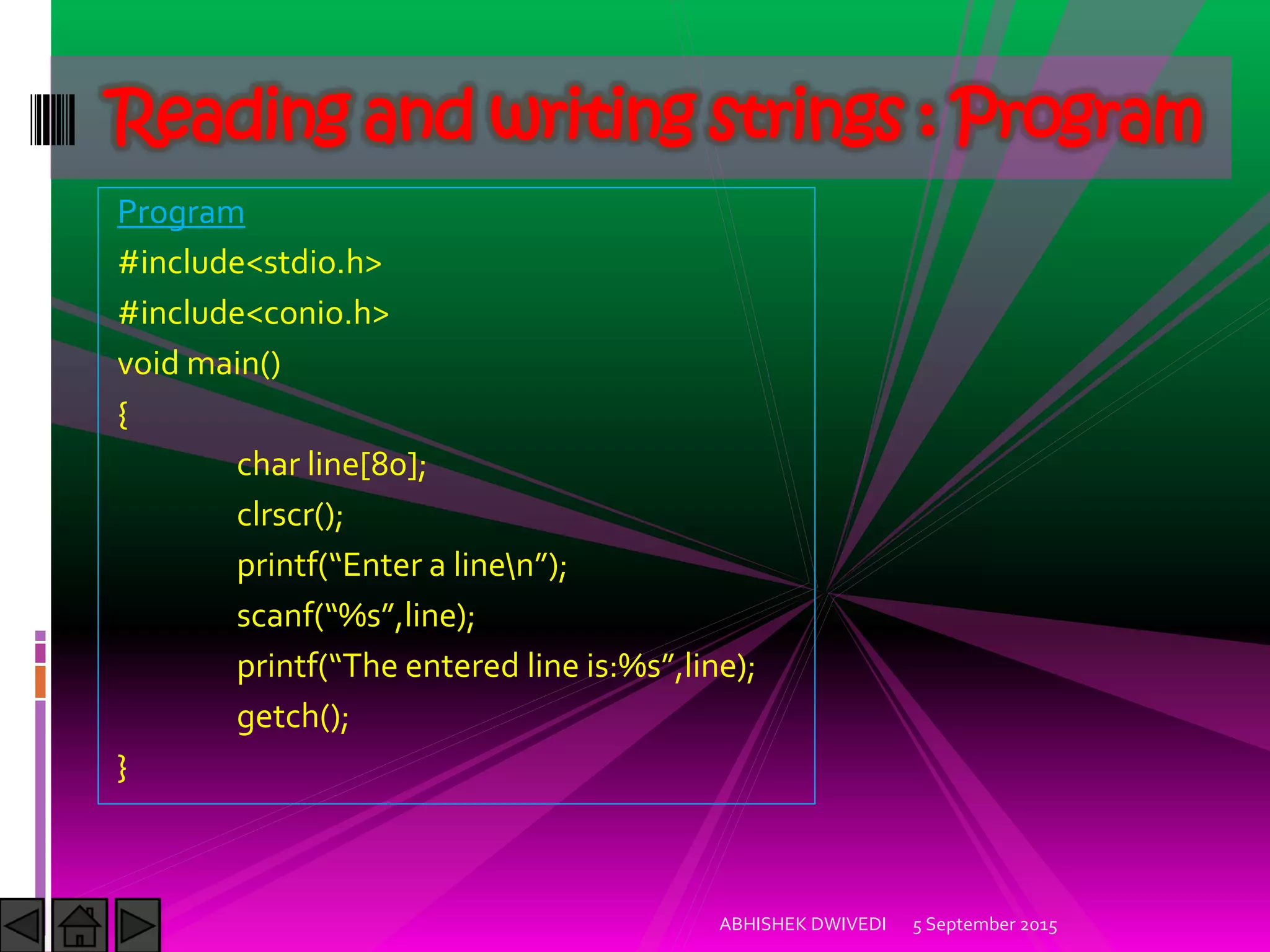 Program
#include<stdio.h>
#include<conio.h>
void main()
{
char line[80];
clrscr();
printf Enter a linen ;
scanf %s ,line);
printf The entered line is:%s ,line);
getch();
}
5 September 2015ABHISHEK DWIVEDI
Reading and writing strings : Program
 