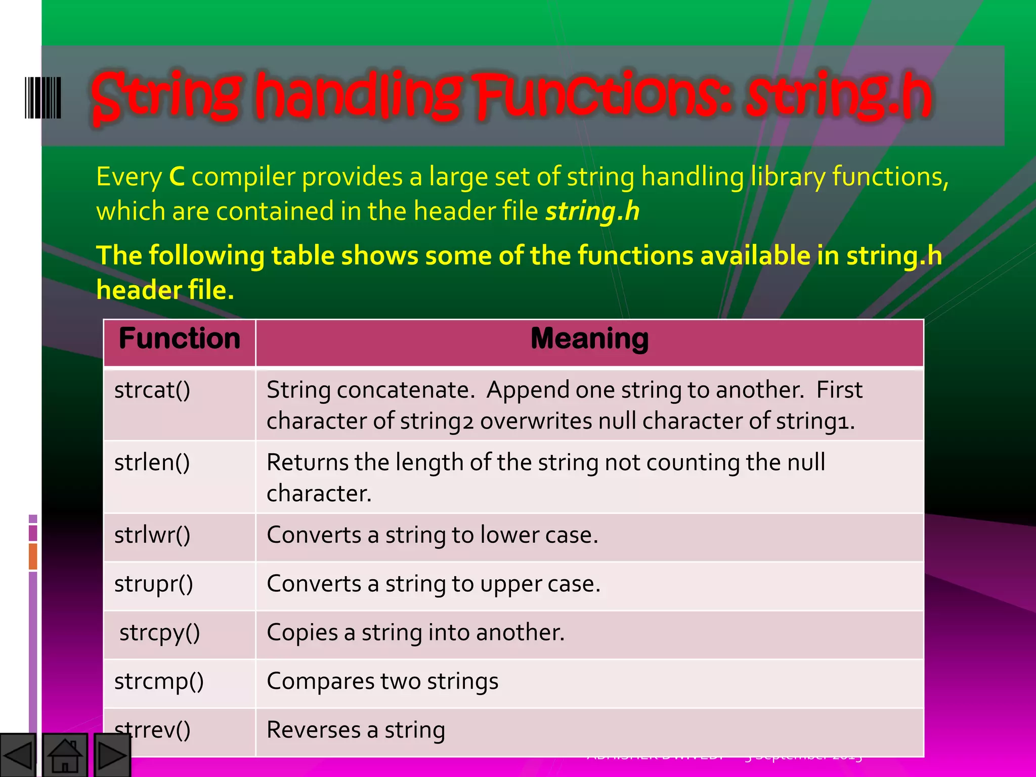 Every C compiler provides a large set of string handling library functions,
which are contained in the header file string.h
The following table shows some of the functions available in string.h
header file.
5 September 2015ABHISHEK DWIVEDI
String handling Functions: string.h
Function Meaning
strcat() String concatenate. Append one string to another. First
character of string2 overwrites null character of string1.
strlen() Returns the length of the string not counting the null
character.
strlwr() Converts a string to lower case.
strupr() Converts a string to upper case.
strcpy() Copies a string into another.
strcmp() Compares two strings
strrev() Reverses a string
 