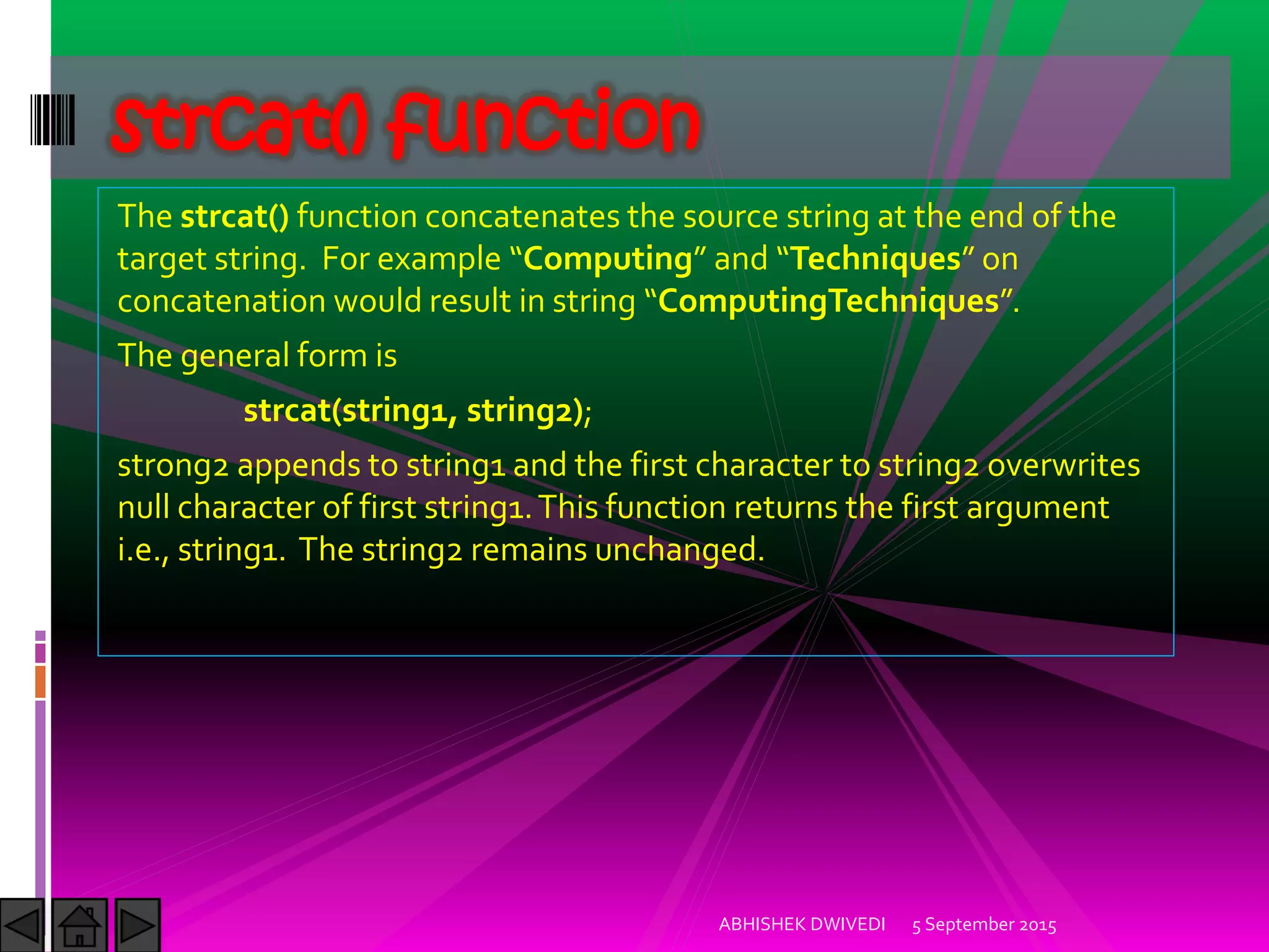 The strcat() function concatenates the source string at the end of the
target string. For example Computing and Techniques on
concatenation would result in string ComputingTechniques .
The general form is
strcat(string1, string2);
strong2 appends to string1 and the first character to string2 overwrites
null character of first string1.This function returns the first argument
i.e., string1. The string2 remains unchanged.
5 September 2015ABHISHEK DWIVEDI
strcat() function
 