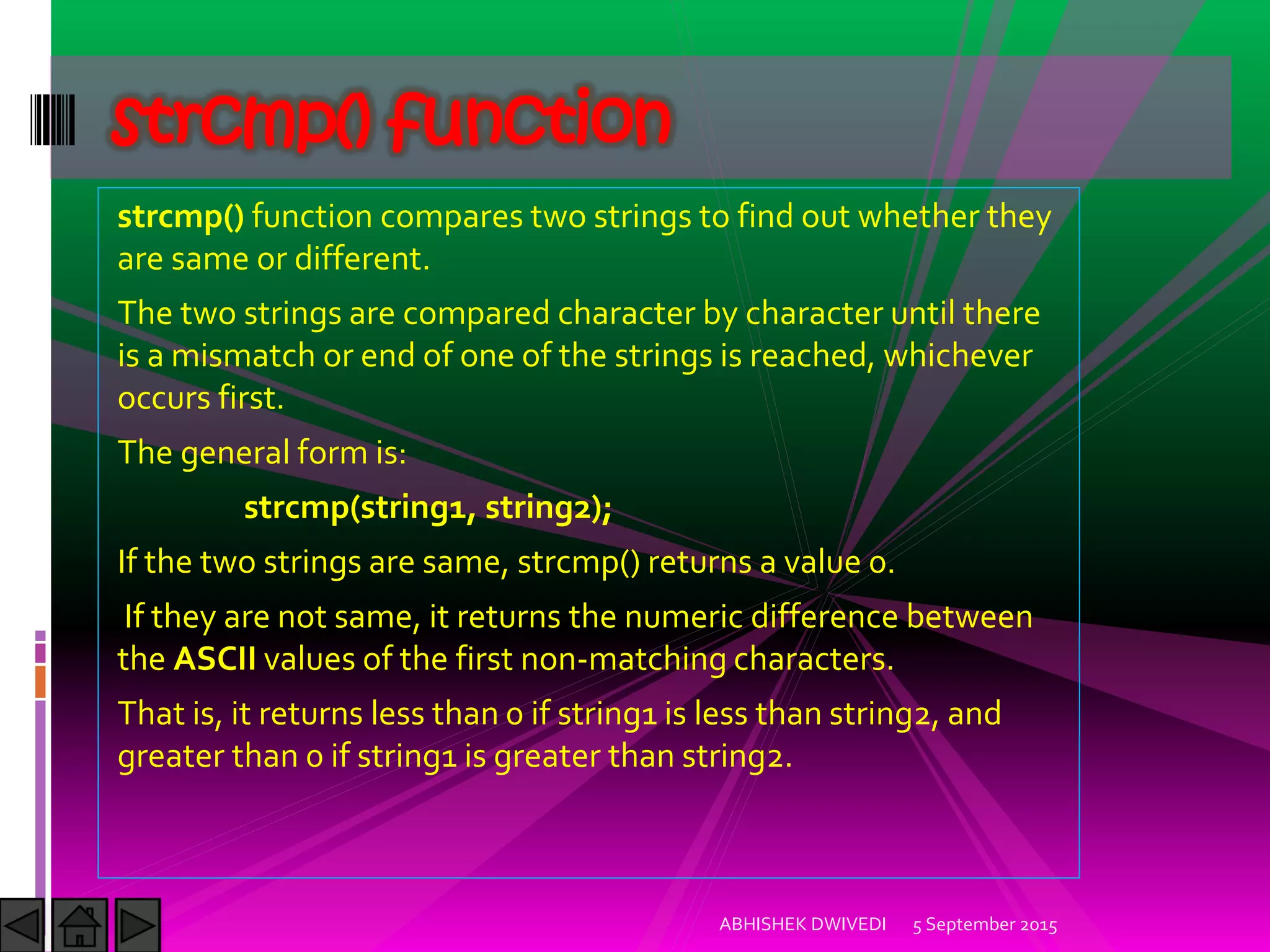 strcmp() function compares two strings to find out whether they
are same or different.
The two strings are compared character by character until there
is a mismatch or end of one of the strings is reached, whichever
occurs first.
The general form is:
strcmp(string1, string2);
If the two strings are same, strcmp() returns a value 0.
If they are not same, it returns the numeric difference between
the ASCII values of the first non-matching characters.
That is, it returns less than 0 if string1 is less than string2, and
greater than 0 if string1 is greater than string2.
5 September 2015ABHISHEK DWIVEDI
strcmp() function
 