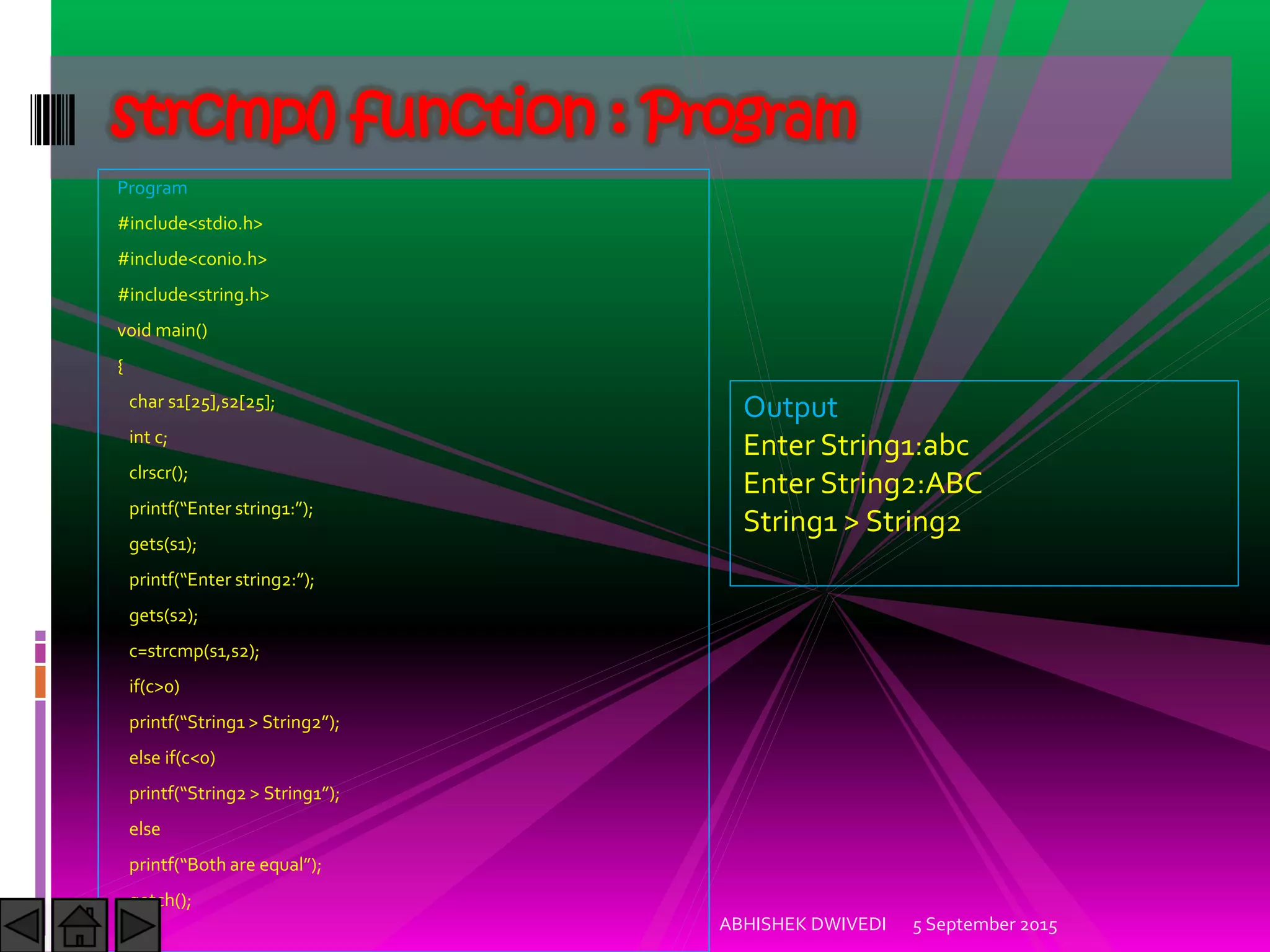 Program
#include<stdio.h>
#include<conio.h>
#include<string.h>
void main()
{
char s1[25],s2[25];
int c;
clrscr();
printf Enter string : ;
gets(s1);
printf Enter string : ;
gets(s2);
c=strcmp(s1,s2);
if(c>0)
printf String > String ;
else if(c<0)
printf String > String ;
else
printf Both are equal ;
getch();
}
5 September 2015ABHISHEK DWIVEDI
strcmp() function : Program
Output
Enter String1:abc
Enter String2:ABC
String1 > String2
 