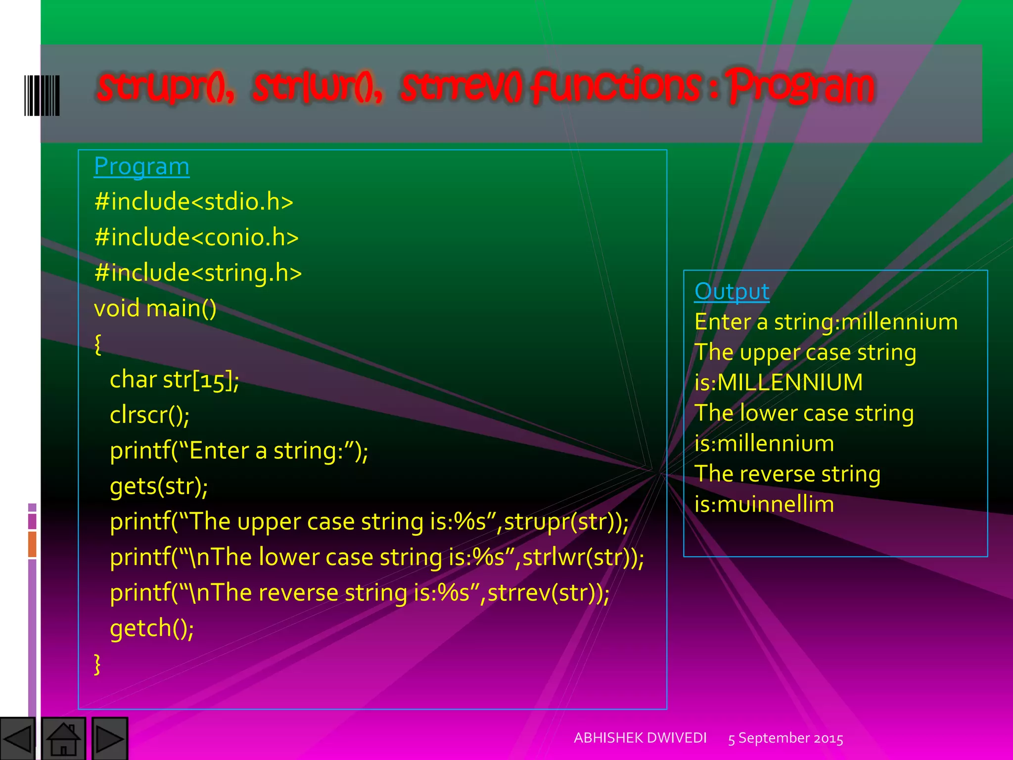 Program
#include<stdio.h>
#include<conio.h>
#include<string.h>
void main()
{
char str[15];
clrscr();
printf Enter a string: ;
gets(str);
printf The upper case string is:%s ,strupr(str));
printf nThe lower case string is:%s ,strlwr(str));
printf nThe reverse string is:%s ,strrev(str));
getch();
}
5 September 2015ABHISHEK DWIVEDI
strupr(), strlwr(), strrev() functions : Program
Output
Enter a string:millennium
The upper case string
is:MILLENNIUM
The lower case string
is:millennium
The reverse string
is:muinnellim
 