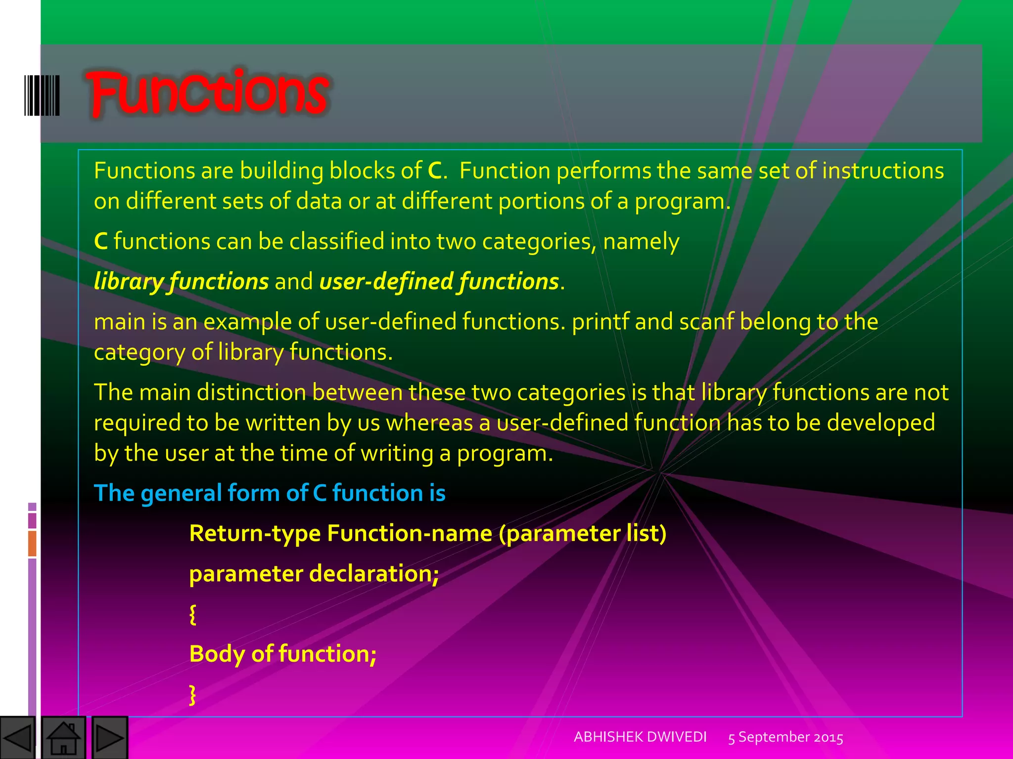 Functions are building blocks of C. Function performs the same set of instructions
on different sets of data or at different portions of a program.
C functions can be classified into two categories, namely
library functions and user-defined functions.
main is an example of user-defined functions. printf and scanf belong to the
category of library functions.
The main distinction between these two categories is that library functions are not
required to be written by us whereas a user-defined function has to be developed
by the user at the time of writing a program.
The general form of C function is
Return-type Function-name (parameter list)
parameter declaration;
{
Body of function;
}
5 September 2015ABHISHEK DWIVEDI
Functions
 