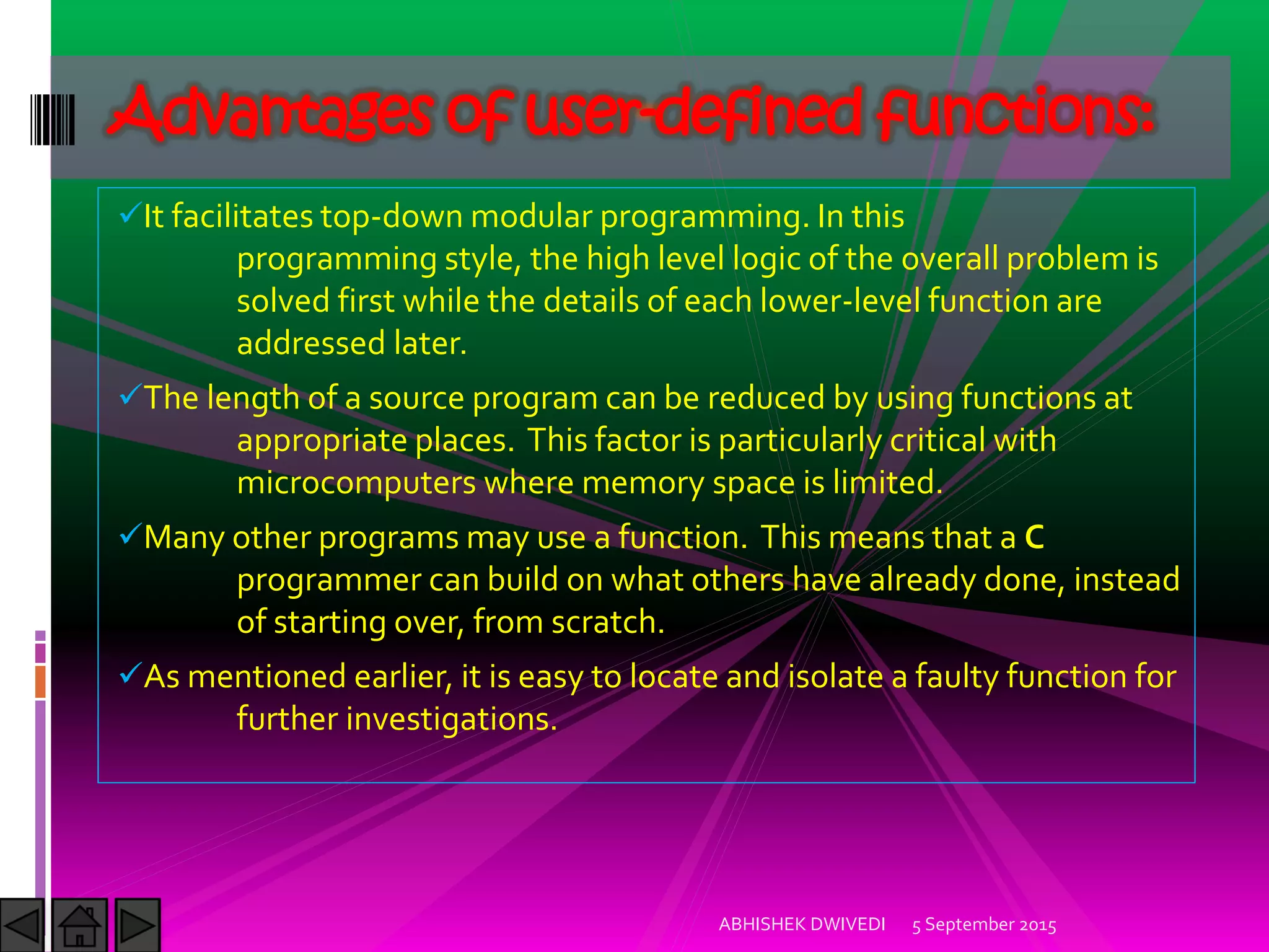 It facilitates top-down modular programming. In this
programming style, the high level logic of the overall problem is
solved first while the details of each lower-level function are
addressed later.
The length of a source program can be reduced by using functions at
appropriate places. This factor is particularly critical with
microcomputers where memory space is limited.
Many other programs may use a function. This means that a C
programmer can build on what others have already done, instead
of starting over, from scratch.
As mentioned earlier, it is easy to locate and isolate a faulty function for
further investigations.
5 September 2015ABHISHEK DWIVEDI
Advantages of user-defined functions:
 