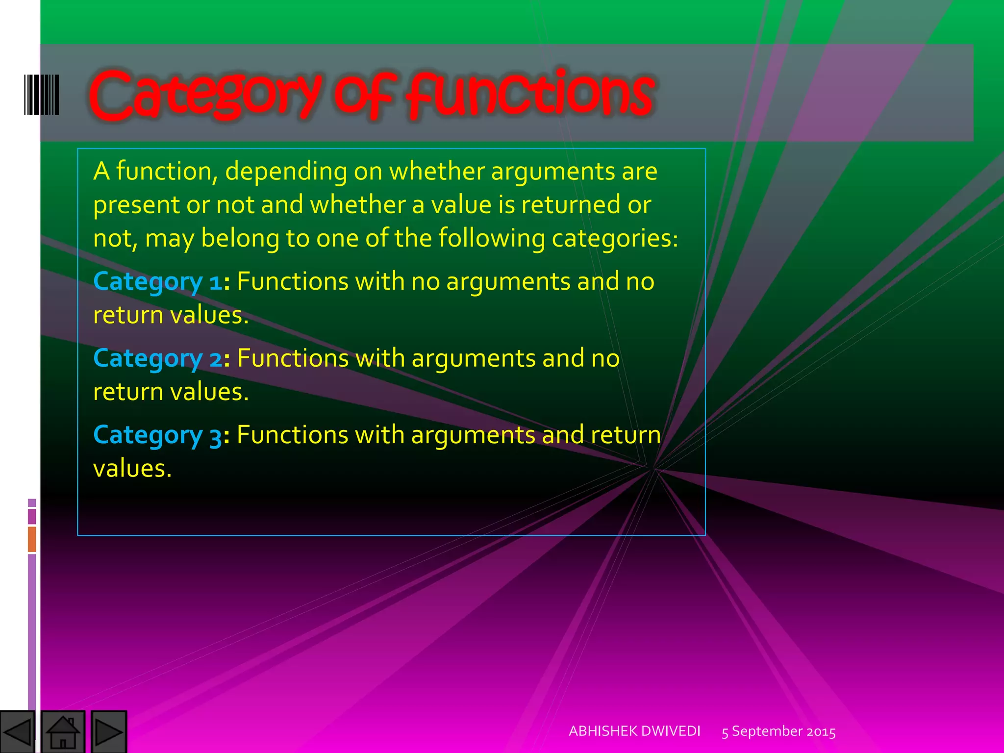 A function, depending on whether arguments are
present or not and whether a value is returned or
not, may belong to one of the following categories:
Category 1: Functions with no arguments and no
return values.
Category 2: Functions with arguments and no
return values.
Category 3: Functions with arguments and return
values.
5 September 2015ABHISHEK DWIVEDI
Category of functions
 