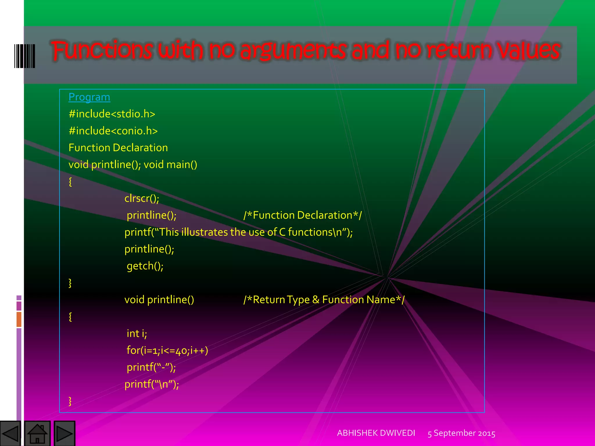 Program
#include<stdio.h>
#include<conio.h>
Function Declaration
void printline(); void main()
{
clrscr();
printline(); /*Function Declaration*/
printf This illustrates the use of C functionsn ;
printline();
getch();
}
void printline() /*ReturnType & Function Name*/
{
int i;
for(i=1;i<=40;i++)
printf - ;
printf n ;
}
5 September 2015ABHISHEK DWIVEDI
Functions with no arguments and no return values
 