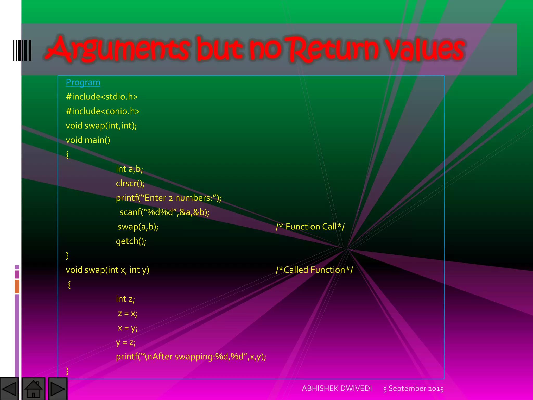 Program
#include<stdio.h>
#include<conio.h>
void swap(int,int);
void main()
{
int a,b;
clrscr();
printf Enter numbers: ;
scanf %d%d ,&a,&b);
swap(a,b); /* Function Call*/
getch();
}
void swap(int x, int y) /*Called Function*/
{
int z;
z = x;
x = y;
y = z;
printf nAfter swapping:%d,%d ,x,y);
}
5 September 2015ABHISHEK DWIVEDI
Arguments but no Return values
 