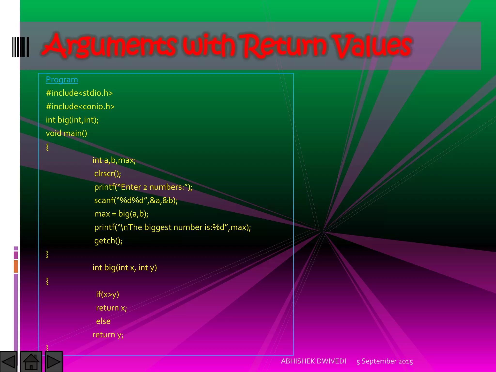 Program
#include<stdio.h>
#include<conio.h>
int big(int,int);
void main()
{
int a,b,max;
clrscr();
printf Enter numbers: ;
scanf %d%d ,&a,&b);
max = big(a,b);
printf nThe biggest number is:%d ,max);
getch();
}
int big(int x, int y)
{
if(x>y)
return x;
else
return y;
}
5 September 2015ABHISHEK DWIVEDI
Arguments with Return Values
 