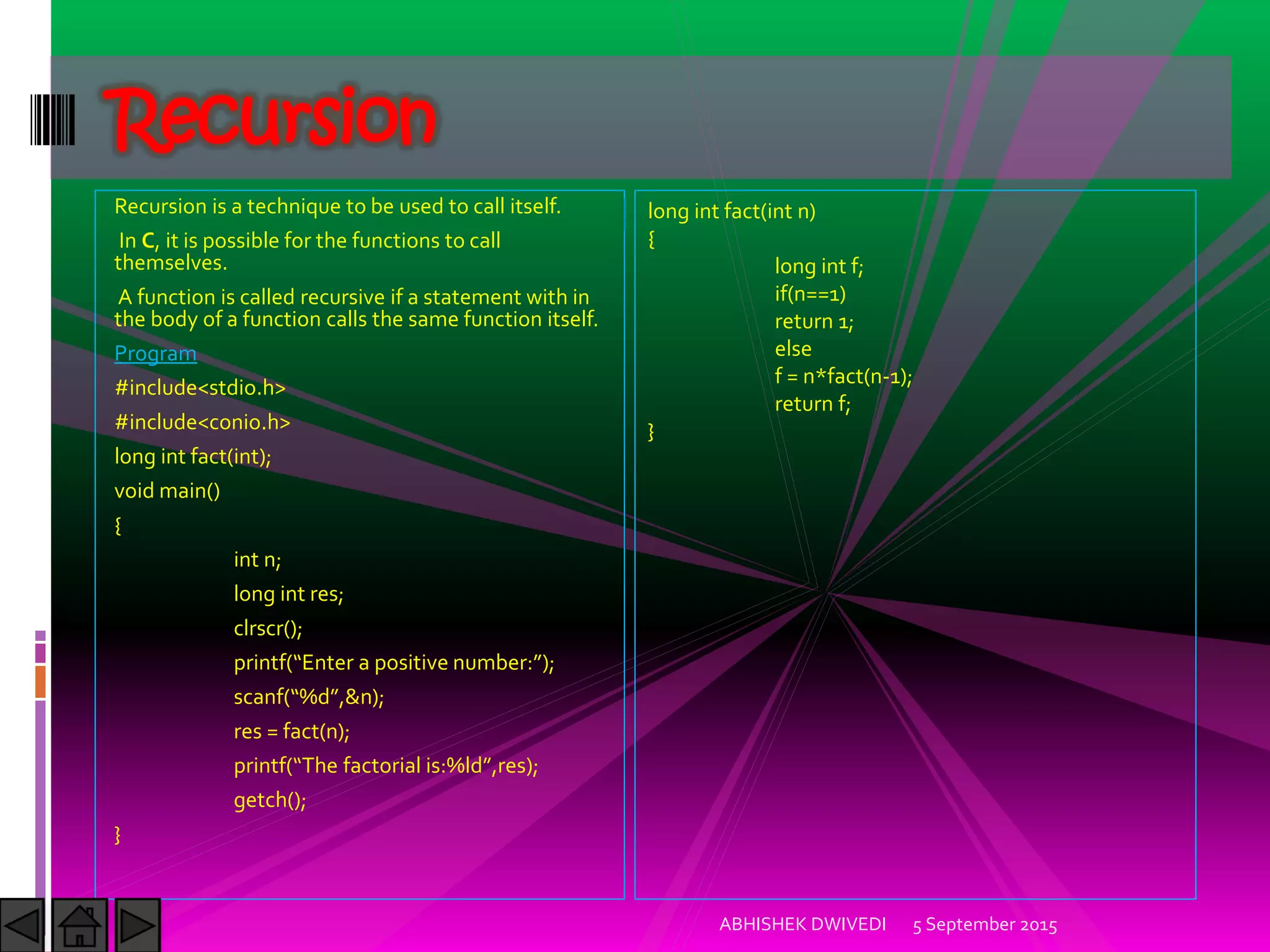 Recursion is a technique to be used to call itself.
In C, it is possible for the functions to call
themselves.
A function is called recursive if a statement with in
the body of a function calls the same function itself.
Program
#include<stdio.h>
#include<conio.h>
long int fact(int);
void main()
{
int n;
long int res;
clrscr();
printf Enter a positive number: ;
scanf %d ,&n);
res = fact(n);
printf The factorial is:%ld ,res);
getch();
}
5 September 2015ABHISHEK DWIVEDI
Recursion
long int fact(int n)
{
long int f;
if(n==1)
return 1;
else
f = n*fact(n-1);
return f;
}
 