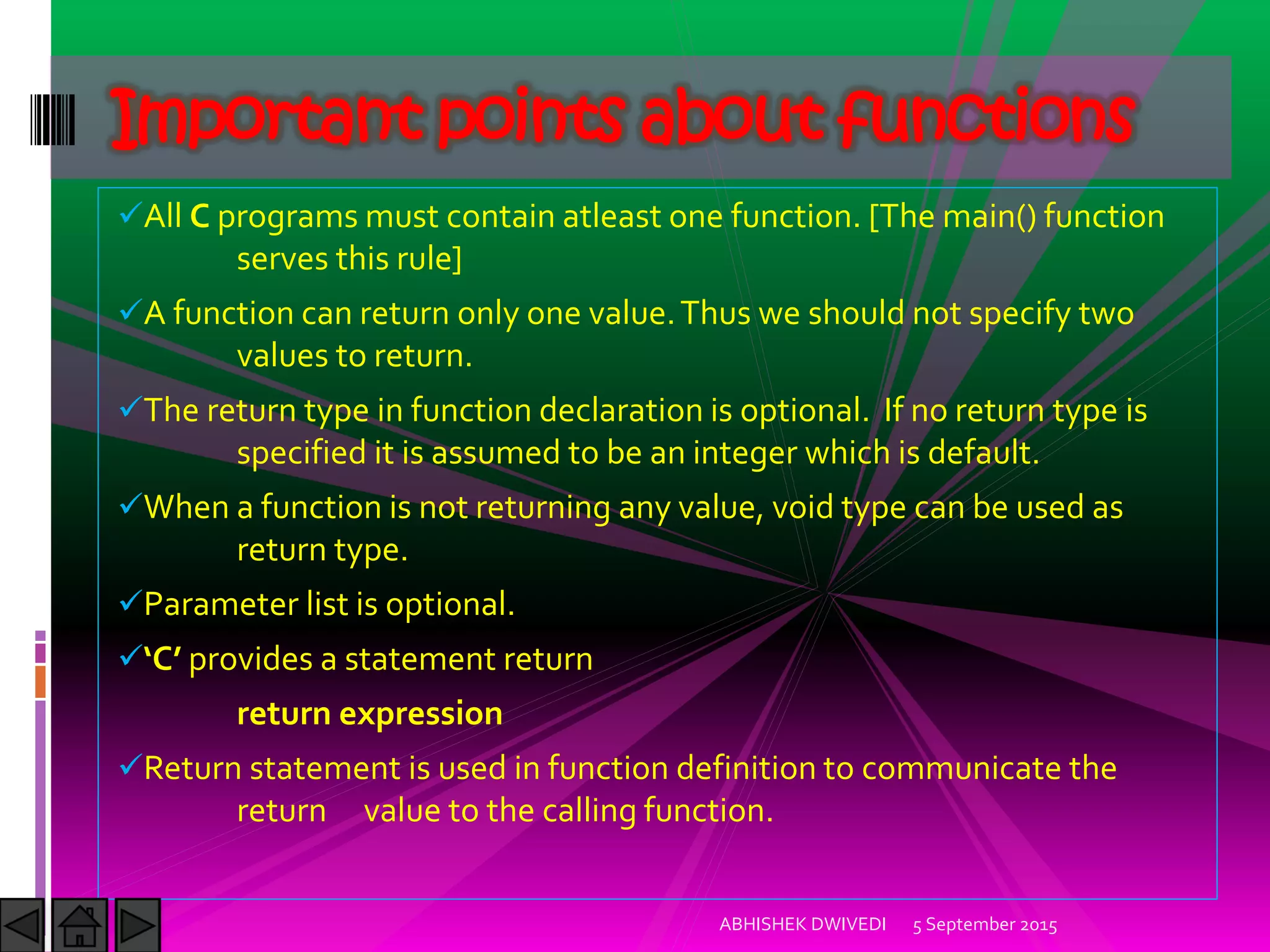 All C programs must contain atleast one function. [The main() function
serves this rule]
A function can return only one value.Thus we should not specify two
values to return.
The return type in function declaration is optional. If no return type is
specified it is assumed to be an integer which is default.
When a function is not returning any value, void type can be used as
return type.
Parameter list is optional.
C provides a statement return
return expression
Return statement is used in function definition to communicate the
return value to the calling function.
5 September 2015ABHISHEK DWIVEDI
Important points about functions
 