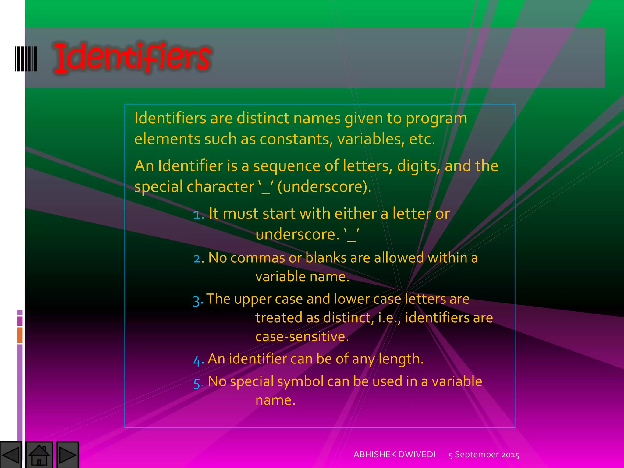 Identifiers are distinct names given to program
elements such as constants, variables, etc.
An Identifier is a sequence of letters, digits, and the
special character _ underscore .
1. It must start with either a letter or
underscore. _
2. No commas or blanks are allowed within a
variable name.
3.The upper case and lower case letters are
treated as distinct, i.e., identifiers are
case-sensitive.
4. An identifier can be of any length.
5. No special symbol can be used in a variable
name.
Identifiers
5 September 2015ABHISHEK DWIVEDI
 
