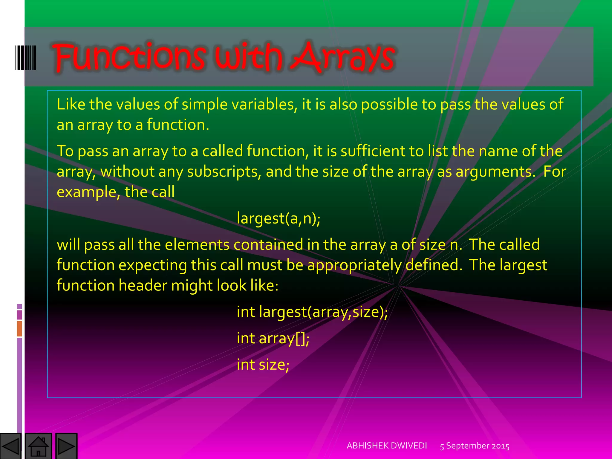 Like the values of simple variables, it is also possible to pass the values of
an array to a function.
To pass an array to a called function, it is sufficient to list the name of the
array, without any subscripts, and the size of the array as arguments. For
example, the call
largest(a,n);
will pass all the elements contained in the array a of size n. The called
function expecting this call must be appropriately defined. The largest
function header might look like:
int largest(array,size);
int array[];
int size;
5 September 2015ABHISHEK DWIVEDI
Functions with Arrays
 