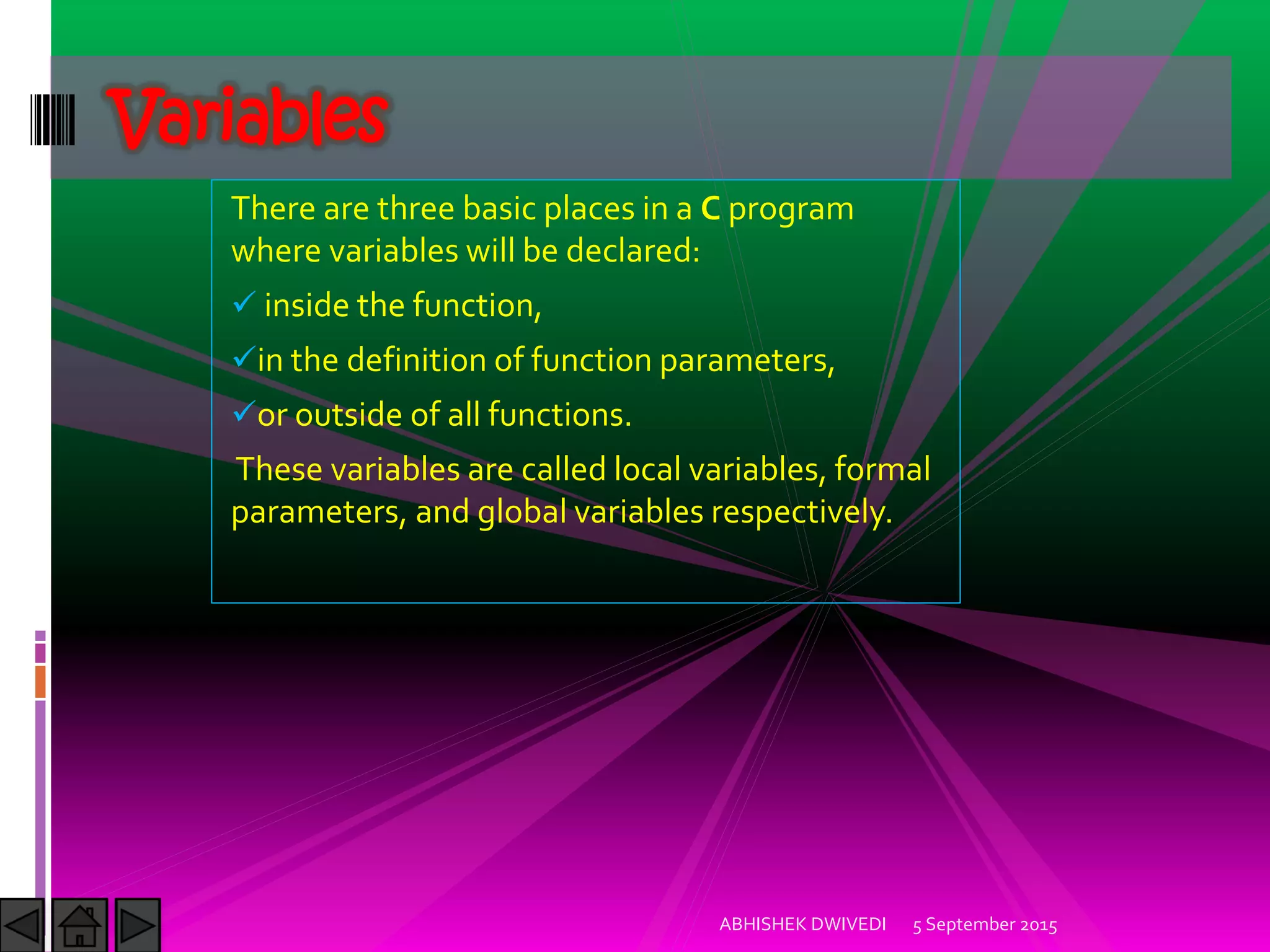 There are three basic places in a C program
where variables will be declared:
inside the function,
in the definition of function parameters,
or outside of all functions.
These variables are called local variables, formal
parameters, and global variables respectively.
5 September 2015ABHISHEK DWIVEDI
Variables
 