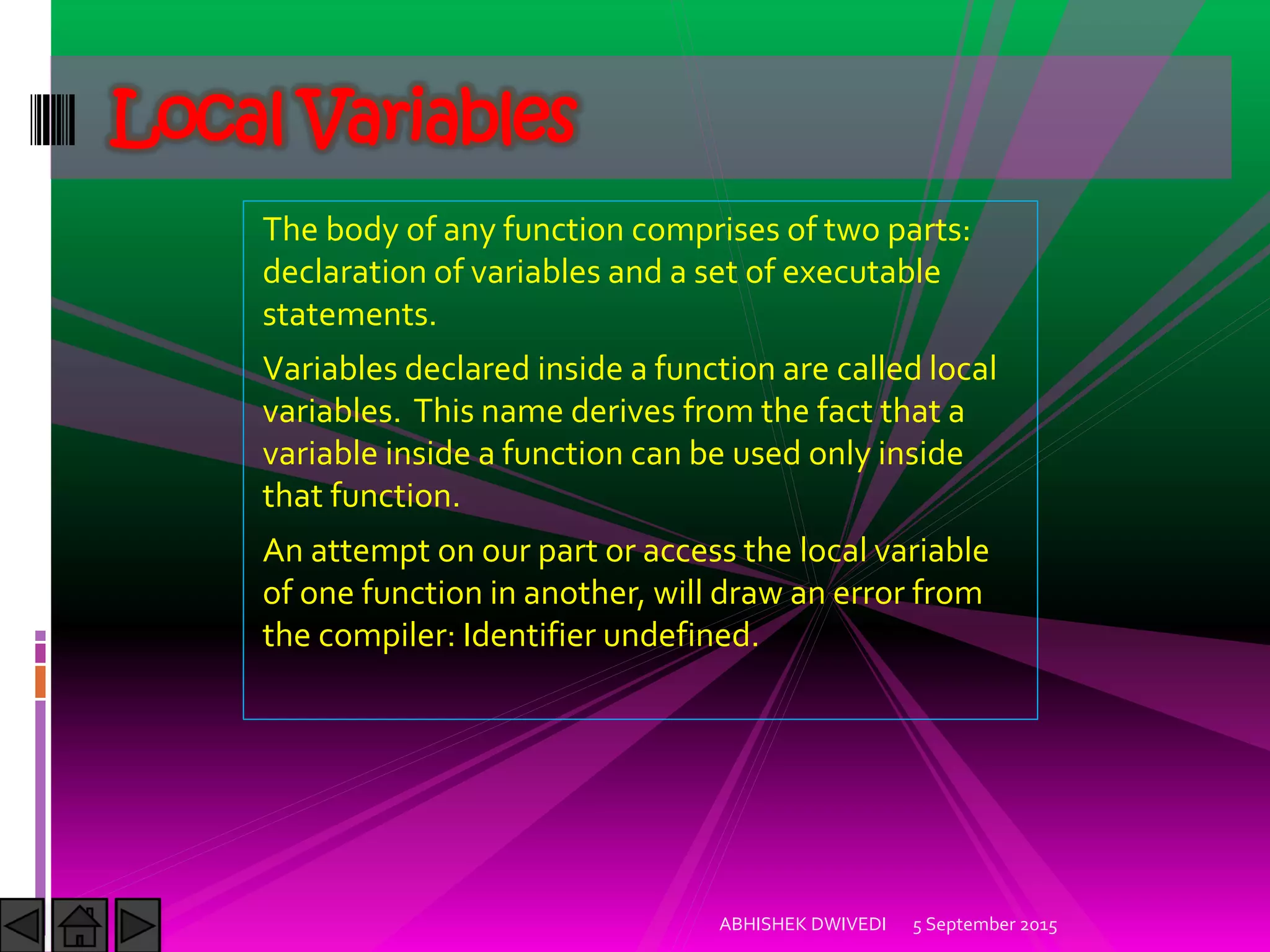 The body of any function comprises of two parts:
declaration of variables and a set of executable
statements.
Variables declared inside a function are called local
variables. This name derives from the fact that a
variable inside a function can be used only inside
that function.
An attempt on our part or access the local variable
of one function in another, will draw an error from
the compiler: Identifier undefined.
5 September 2015ABHISHEK DWIVEDI
Local Variables
 