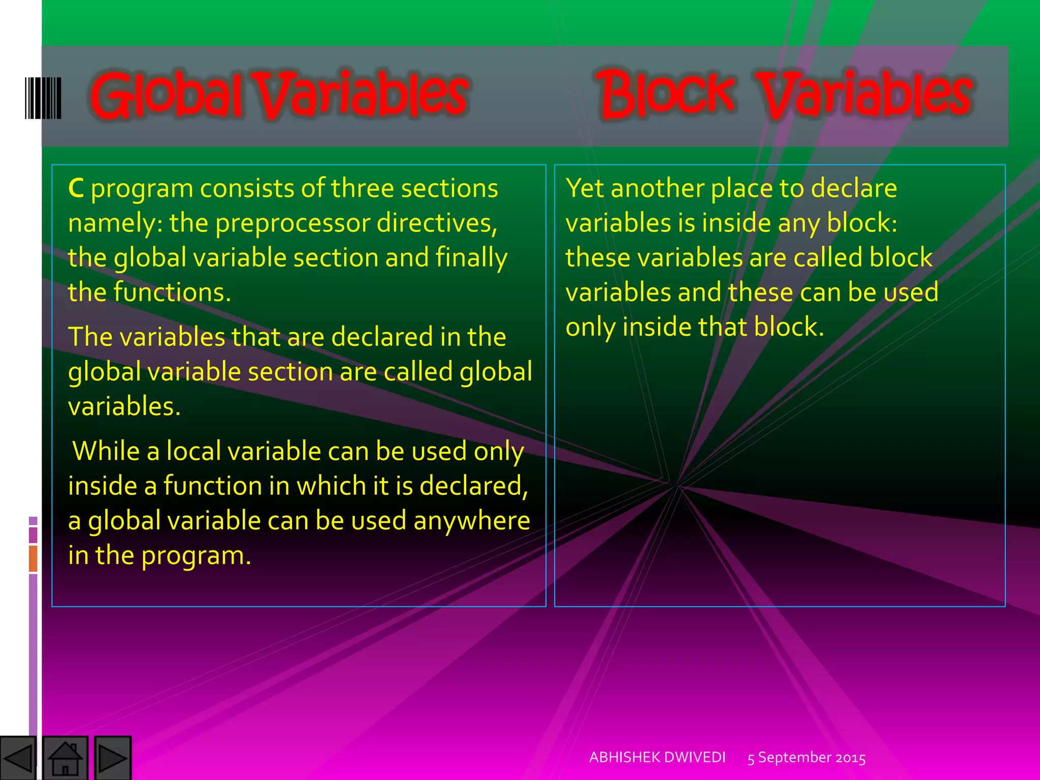 C program consists of three sections
namely: the preprocessor directives,
the global variable section and finally
the functions.
The variables that are declared in the
global variable section are called global
variables.
While a local variable can be used only
inside a function in which it is declared,
a global variable can be used anywhere
in the program.
5 September 2015ABHISHEK DWIVEDI
Global Variables Block Variables
Yet another place to declare
variables is inside any block:
these variables are called block
variables and these can be used
only inside that block.
 