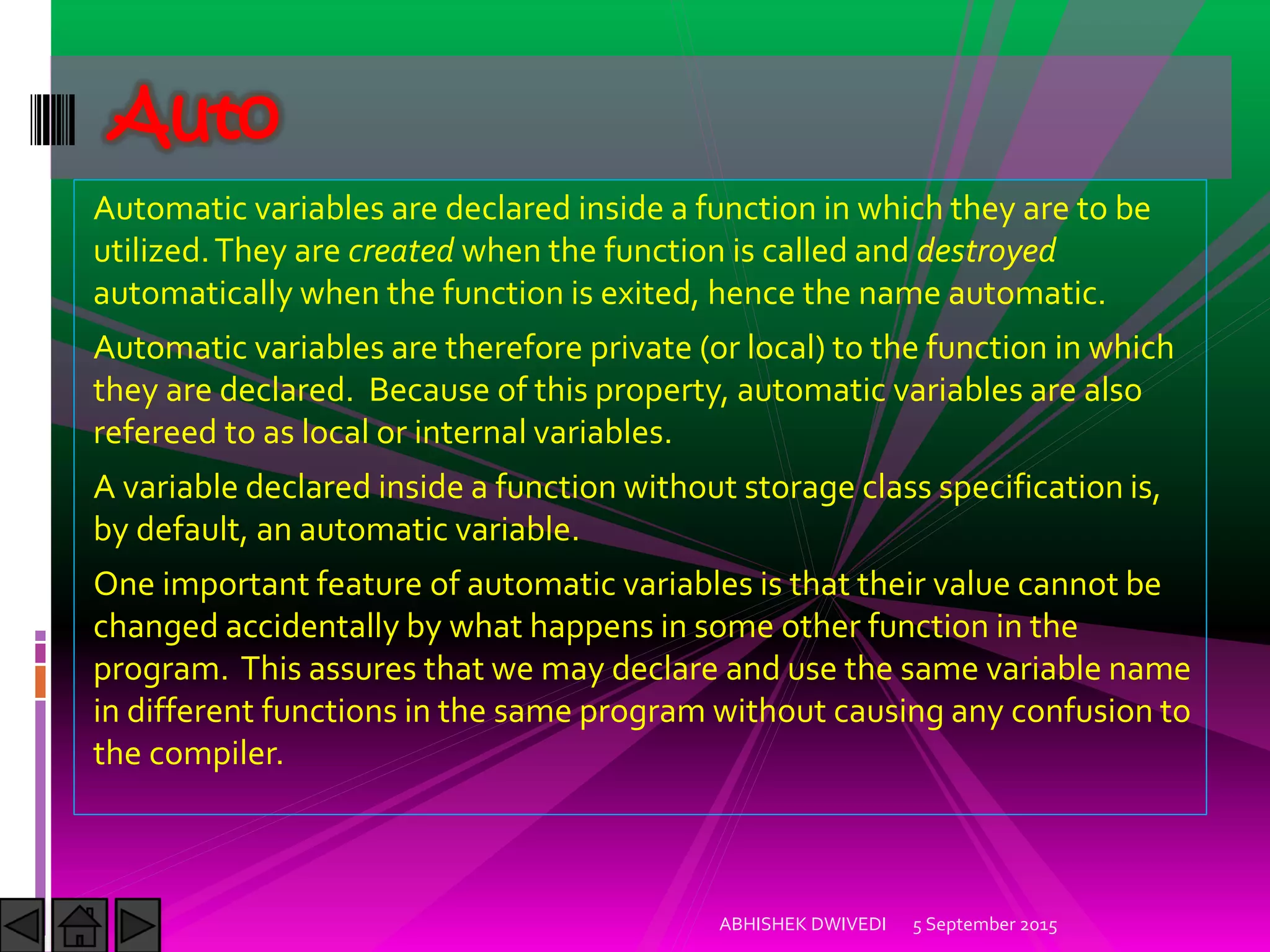 Automatic variables are declared inside a function in which they are to be
utilized.They are created when the function is called and destroyed
automatically when the function is exited, hence the name automatic.
Automatic variables are therefore private (or local) to the function in which
they are declared. Because of this property, automatic variables are also
refereed to as local or internal variables.
A variable declared inside a function without storage class specification is,
by default, an automatic variable.
One important feature of automatic variables is that their value cannot be
changed accidentally by what happens in some other function in the
program. This assures that we may declare and use the same variable name
in different functions in the same program without causing any confusion to
the compiler.
5 September 2015ABHISHEK DWIVEDI
Auto
 
