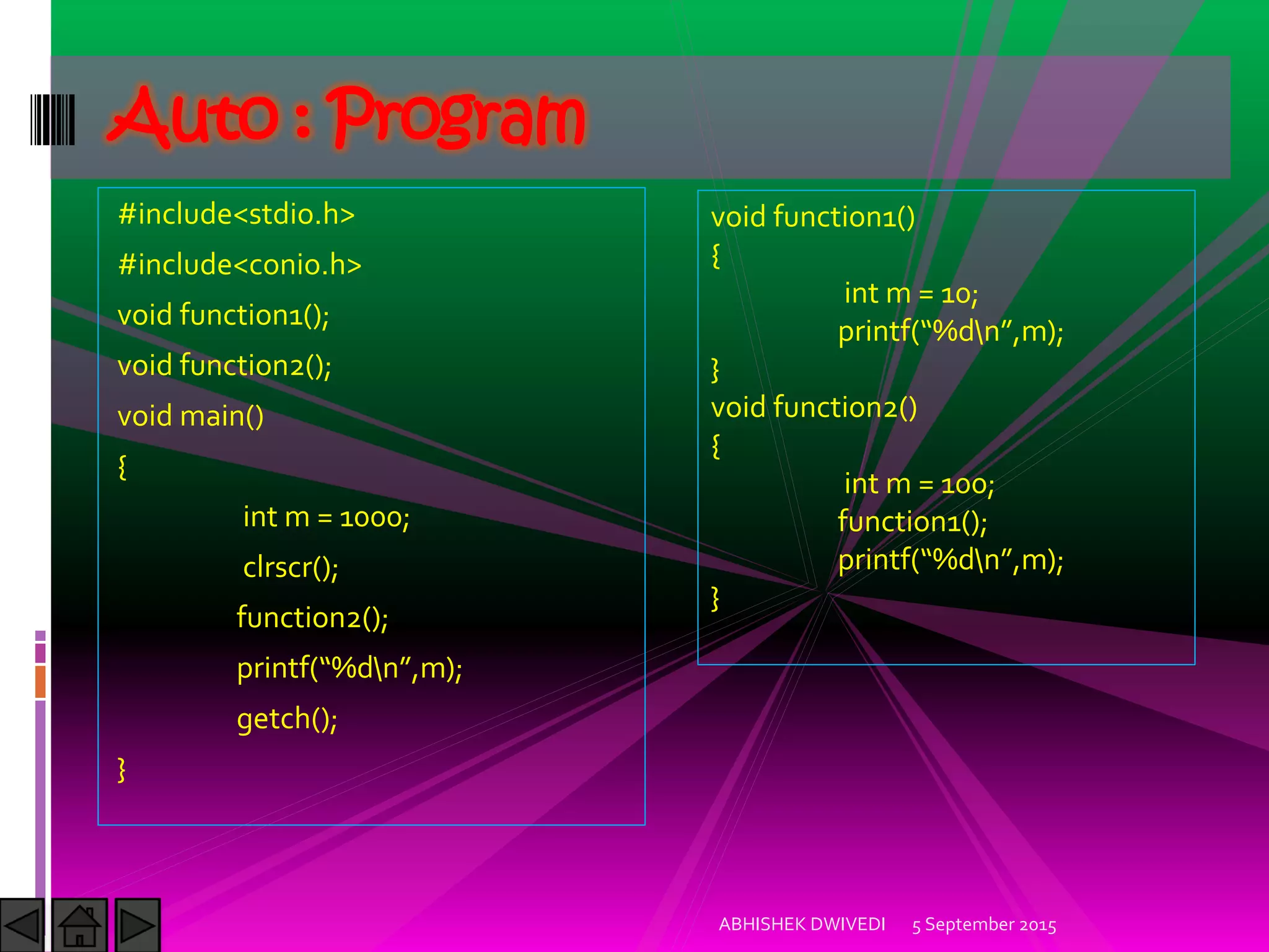 #include<stdio.h>
#include<conio.h>
void function1();
void function2();
void main()
{
int m = 1000;
clrscr();
function2();
printf %dn ,m);
getch();
}
5 September 2015ABHISHEK DWIVEDI
Auto : Program
void function1()
{
int m = 10;
printf %dn ,m);
}
void function2()
{
int m = 100;
function1();
printf %dn ,m);
}
 