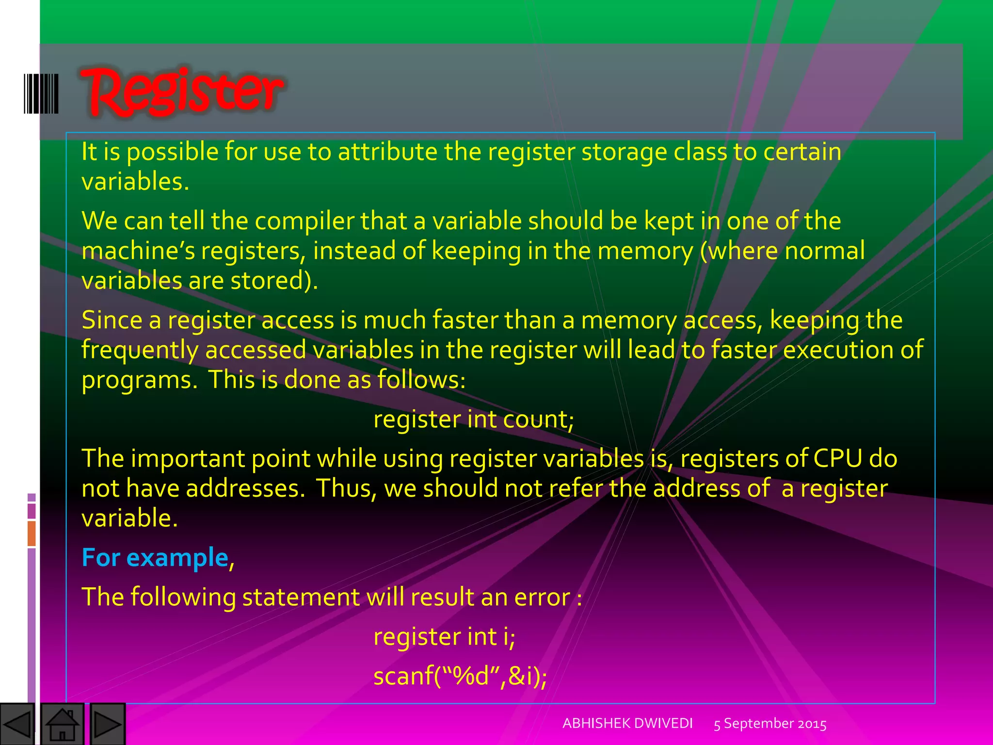 It is possible for use to attribute the register storage class to certain
variables.
We can tell the compiler that a variable should be kept in one of the
machine s registers, instead of keeping in the memory where normal
variables are stored).
Since a register access is much faster than a memory access, keeping the
frequently accessed variables in the register will lead to faster execution of
programs. This is done as follows:
register int count;
The important point while using register variables is, registers of CPU do
not have addresses. Thus, we should not refer the address of a register
variable.
For example,
The following statement will result an error :
register int i;
scanf %d ,&i);
5 September 2015ABHISHEK DWIVEDI
Register
 
