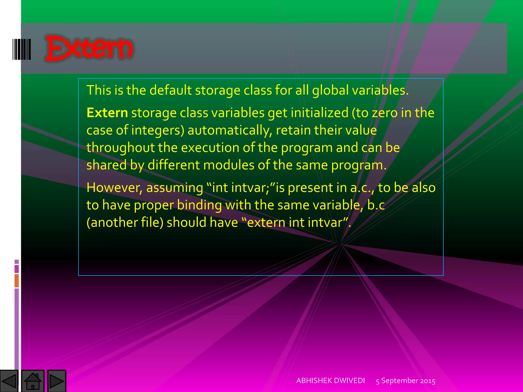 This is the default storage class for all global variables.
Extern storage class variables get initialized (to zero in the
case of integers) automatically, retain their value
throughout the execution of the program and can be
shared by different modules of the same program.
(owever, assuming int intvar; is present in a.c., to be also
to have proper binding with the same variable, b.c
another file should have extern int intvar .
5 September 2015ABHISHEK DWIVEDI
Extern
 