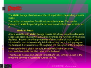 The static storage class has a number of implications depending upon its
usage.
The default storage class for all local variables is auto. This can be
changed to static by prefixing the declaration with the keyword static as
in
static int intvar.
A local variable with static storage class is still a local variable as far as its
scope is concerned, it is still available only inside the function in which it is
declared. But certain other properties of the variable change; It gets
initialized to zero automatically, is initialized only once, (during program
startup) and it retains its value throughout the execution of the program.
When applied to a global variable, the global variable becomes
inaccessible outside the file in which it is declared.
This storage class can be applied to functions too. Similar to case 2, the
functions become inaccessible outside the file.
5 September 2015ABHISHEK DWIVEDI
Static
 