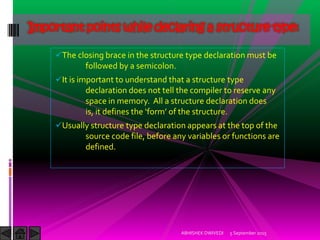 The closing brace in the structure type declaration must be
followed by a semicolon.
It is important to understand that a structure type
declaration does not tell the compiler to reserve any
space in memory. All a structure declaration does
is, it defines the form of the structure.
Usually structure type declaration appears at the top of the
source code file, before any variables or functions are
defined.
5 September 2015ABHISHEK DWIVEDI
Important points while declaring a structure type:
 